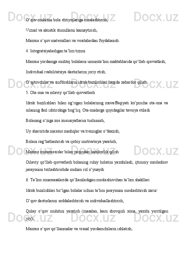 O‘quv muhitini bola ehtiyojlariga moslashtirish,
Vizual va akustik stimullarni kamaytirish,
Maxsus o‘quv materiallari va vositalardan foydalanish.
4. Integratsiyalashgan ta’lim tizimi
Maxsus yordamga muhtoj bolalarni umumta’lim maktablarida qo‘llab-quvvatlash,
Individual reabilitatsiya dasturlarini joriy etish,
O‘qituvchilar va sinfdoshlarni idrok buzilishlari haqida xabardor qilish.
5. Ota-ona va oilaviy qo‘llab-quvvatlash
Idrok   buzilishlari   bilan   og‘rigan   bolalarning   muvaffaqiyati   ko‘pincha   ota-ona   va
oilaning faol ishtirokiga bog‘liq. Ota-onalarga quyidagilar tavsiya etiladi:
Bolaning o‘ziga xos xususiyatlarini tushunish,
Uy sharoitida maxsus mashqlar va treninglar o‘tkazish,
Bolani rag‘batlantirish va ijobiy motivatsiya yaratish,
Maxsus mutaxassislar bilan yaqindan hamkorlik qilish.
Oilaviy qo‘llab-quvvatlash bolaning ruhiy holatini yaxshilash, ijtimoiy moslashuv
jarayonini tezlashtirishda muhim rol o‘ynaydi.
6. Ta’lim muassasalarida qo‘llaniladigan moslashuvchan ta’lim shakllari
Idrok buzilishlari bo‘lgan bolalar uchun ta’lim jarayonini moslashtirish zarur:
O‘quv dasturlarini soddalashtirish va individuallashtirish,
Qulay   o‘quv   muhitini   yaratish   (masalan,   kam   shovqinli   xona,   yaxshi   yoritilgan
joy),
Maxsus o‘quv qo‘llanmalar va visual yordamchilarni ishlatish, 