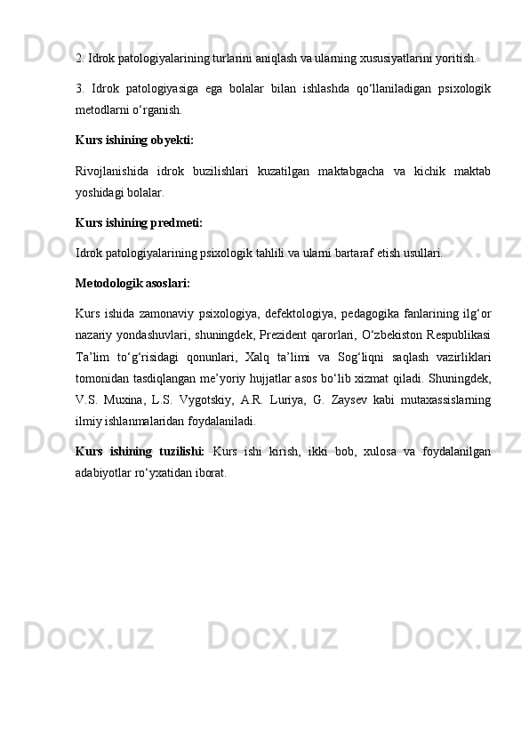 2. Idrok patologiyalarining turlarini aniqlash va ularning xususiyatlarini yoritish.
3.   Idrok   patologiyasiga   ega   bolalar   bilan   ishlashda   qo‘llaniladigan   psixologik
metodlarni o‘rganish.
Kurs ishining obyekti:
Rivojlanishida   idrok   buzilishlari   kuzatilgan   maktabgacha   va   kichik   maktab
yoshidagi bolalar.
Kurs ishining predmeti:
Idrok patologiyalarining psixologik tahlili va ularni bartaraf etish usullari.
Metodologik asoslari:
Kurs   ishida   zamonaviy   psixologiya,   defektologiya,   pedagogika   fanlarining   ilg‘or
nazariy  yondashuvlari,   shuningdek,   Prezident   qarorlari,   O‘zbekiston   Respublikasi
Ta’lim   to‘g‘risidagi   qonunlari,   Xalq   ta’limi   va   Sog‘liqni   saqlash   vazirliklari
tomonidan tasdiqlangan me’yoriy hujjatlar asos bo‘lib xizmat qiladi. Shuningdek,
V.S.   Muxina,   L.S.   Vygotskiy,   A.R.   Luriya,   G.   Zaysev   kabi   mutaxassislarning
ilmiy ishlanmalaridan foydalaniladi.
Kurs   ishining   tuzilishi:   Kurs   ishi   kirish,   ikki   bob,   xulosa   va   foydalanilgan
adabiyotlar ro‘yxatidan iborat. 