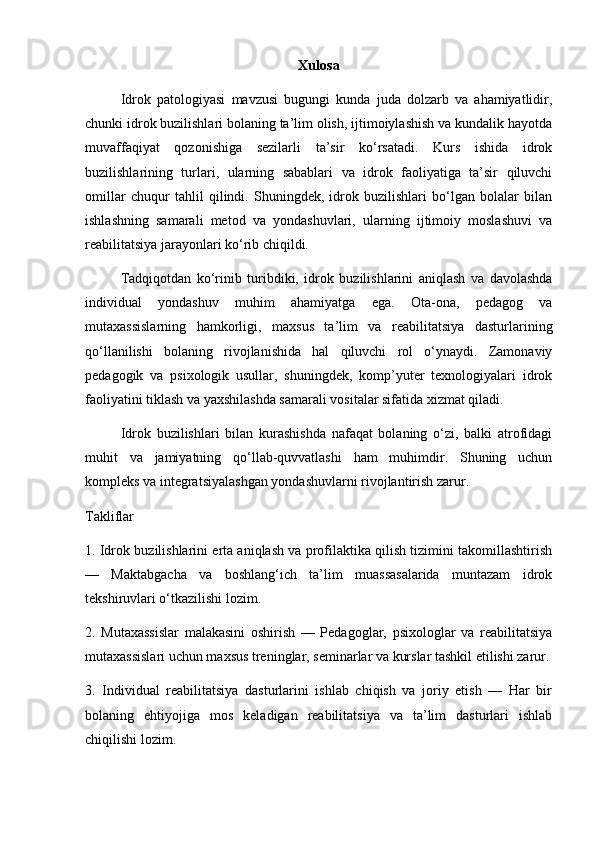 Xulosa
Idrok   patologiyasi   mavzusi   bugungi   kunda   juda   dolzarb   va   ahamiyatlidir,
chunki idrok buzilishlari bolaning ta’lim olish, ijtimoiylashish va kundalik hayotda
muvaffaqiyat   qozonishiga   sezilarli   ta’sir   ko‘rsatadi.   Kurs   ishida   idrok
buzilishlarining   turlari,   ularning   sabablari   va   idrok   faoliyatiga   ta’sir   qiluvchi
omillar   chuqur   tahlil   qilindi.   Shuningdek,   idrok   buzilishlari   bo‘lgan   bolalar   bilan
ishlashning   samarali   metod   va   yondashuvlari,   ularning   ijtimoiy   moslashuvi   va
reabilitatsiya jarayonlari ko‘rib chiqildi.
Tadqiqotdan   ko‘rinib   turibdiki,   idrok   buzilishlarini   aniqlash   va   davolashda
individual   yondashuv   muhim   ahamiyatga   ega.   Ota-ona,   pedagog   va
mutaxassislarning   hamkorligi,   maxsus   ta’lim   va   reabilitatsiya   dasturlarining
qo‘llanilishi   bolaning   rivojlanishida   hal   qiluvchi   rol   o‘ynaydi.   Zamonaviy
pedagogik   va   psixologik   usullar,   shuningdek,   komp’yuter   texnologiyalari   idrok
faoliyatini tiklash va yaxshilashda samarali vositalar sifatida xizmat qiladi.
Idrok   buzilishlari   bilan   kurashishda   nafaqat   bolaning   o‘zi,   balki   atrofidagi
muhit   va   jamiyatning   qo‘llab-quvvatlashi   ham   muhimdir.   Shuning   uchun
kompleks va integratsiyalashgan yondashuvlarni rivojlantirish zarur.
Takliflar
1. Idrok buzilishlarini erta aniqlash va profilaktika qilish tizimini takomillashtirish
—   Maktabgacha   va   boshlang‘ich   ta’lim   muassasalarida   muntazam   idrok
tekshiruvlari o‘tkazilishi lozim.
2.   Mutaxassislar   malakasini   oshirish   —   Pedagoglar,   psixologlar   va   reabilitatsiya
mutaxassislari uchun maxsus treninglar, seminarlar va kurslar tashkil etilishi zarur.
3.   Individual   reabilitatsiya   dasturlarini   ishlab   chiqish   va   joriy   etish   —   Har   bir
bolaning   ehtiyojiga   mos   keladigan   reabilitatsiya   va   ta’lim   dasturlari   ishlab
chiqilishi lozim. 