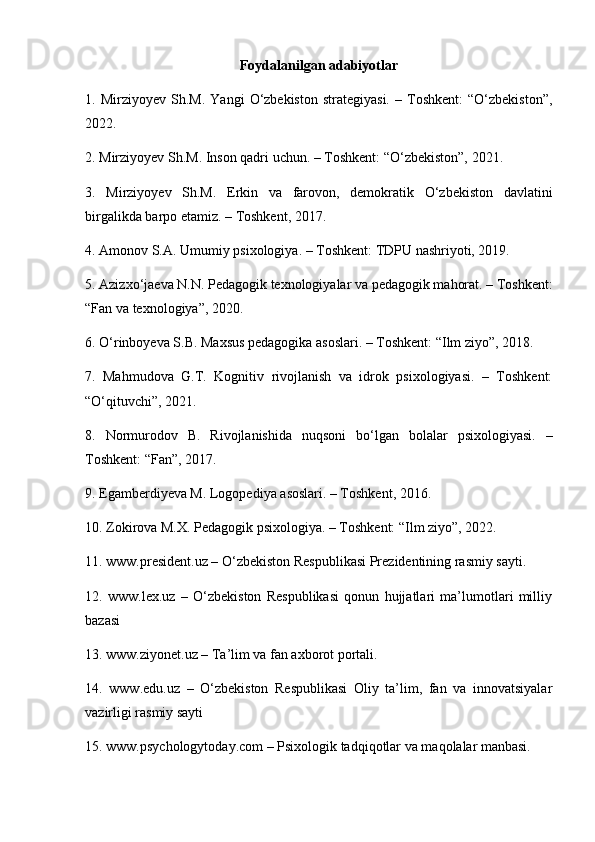 Foydalanilgan adabiyotlar
1.  Mirziyoyev   Sh.M.   Yangi   O‘zbekiston   strategiyasi.   –  Toshkent:   “O‘zbekiston”,
2022.
2. Mirziyoyev Sh.M. Inson qadri uchun. – Toshkent: “O‘zbekiston”, 2021.
3.   Mirziyoyev   Sh.M.   Erkin   va   farovon,   demokratik   O‘zbekiston   davlatini
birgalikda barpo etamiz. – Toshkent, 2017.
4. Amonov S.A. Umumiy psixologiya. – Toshkent: TDPU nashriyoti, 2019.
5. Azizxo‘jaeva N.N. Pedagogik texnologiyalar va pedagogik mahorat. – Toshkent:
“Fan va texnologiya”, 2020.
6. O‘rinboyeva S.B. Maxsus pedagogika asoslari. – Toshkent: “Ilm ziyo”, 2018.
7.   Mahmudova   G.T.   Kognitiv   rivojlanish   va   idrok   psixologiyasi.   –   Toshkent:
“O‘qituvchi”, 2021.
8.   Normurodov   B.   Rivojlanishida   nuqsoni   bo‘lgan   bolalar   psixologiyasi.   –
Toshkent: “Fan”, 2017.
9. Egamberdiyeva M. Logopediya asoslari. – Toshkent, 2016.
10. Zokirova M.X. Pedagogik psixologiya. – Toshkent: “Ilm ziyo”, 2022.
11. www.president.uz – O‘zbekiston Respublikasi Prezidentining rasmiy sayti.
12.   www.lex.uz   –   O‘zbekiston   Respublikasi   qonun   hujjatlari   ma’lumotlari   milliy
bazasi
13. www.ziyonet.uz – Ta’lim va fan axborot portali.
14.   www.edu.uz   –   O‘zbekiston   Respublikasi   Oliy   ta’lim,   fan   va   innovatsiyalar
vazirligi rasmiy sayti
15. www.psychologytoday.com – Psixologik tadqiqotlar va maqolalar manbasi. 