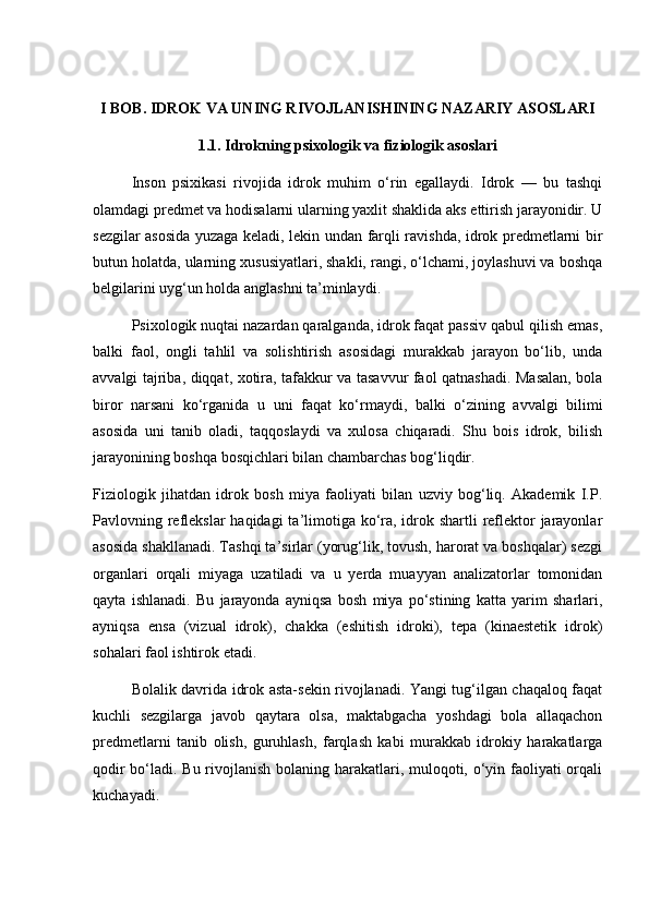I BOB. IDROK VA UNING RIVOJLANISHINING NAZARIY ASOSLARI
1.1. Idrokning psixologik va fiziologik asoslari
Inson   psixikasi   rivojida   idrok   muhim   o‘rin   egallaydi.   Idrok   —   bu   tashqi
olamdagi predmet va hodisalarni ularning yaxlit shaklida aks ettirish jarayonidir. U
sezgilar asosida yuzaga keladi, lekin undan farqli ravishda, idrok predmetlarni bir
butun holatda, ularning xususiyatlari, shakli, rangi, o‘lchami, joylashuvi va boshqa
belgilarini uyg‘un holda anglashni ta’minlaydi.
Psixologik nuqtai nazardan qaralganda, idrok faqat passiv qabul qilish emas,
balki   faol,   ongli   tahlil   va   solishtirish   asosidagi   murakkab   jarayon   bo‘lib,   unda
avvalgi tajriba, diqqat, xotira, tafakkur va tasavvur faol qatnashadi. Masalan, bola
biror   narsani   ko‘rganida   u   uni   faqat   ko‘rmaydi,   balki   o‘zining   avvalgi   bilimi
asosida   uni   tanib   oladi,   taqqoslaydi   va   xulosa   chiqaradi.   Shu   bois   idrok,   bilish
jarayonining boshqa bosqichlari bilan chambarchas bog‘liqdir.
Fiziologik   jihatdan   idrok   bosh   miya   faoliyati   bilan   uzviy   bog‘liq.   Akademik   I.P.
Pavlovning reflekslar  haqidagi  ta’limotiga ko‘ra, idrok shartli reflektor  jarayonlar
asosida shakllanadi. Tashqi ta’sirlar (yorug‘lik, tovush, harorat va boshqalar) sezgi
organlari   orqali   miyaga   uzatiladi   va   u   yerda   muayyan   analizatorlar   tomonidan
qayta   ishlanadi.   Bu   jarayonda   ayniqsa   bosh   miya   po‘stining   katta   yarim   sharlari,
ayniqsa   ensa   (vizual   idrok),   chakka   (eshitish   idroki),   tepa   (kinaestetik   idrok)
sohalari faol ishtirok etadi.
Bolalik davrida idrok asta-sekin rivojlanadi. Yangi tug‘ilgan chaqaloq faqat
kuchli   sezgilarga   javob   qaytara   olsa,   maktabgacha   yoshdagi   bola   allaqachon
predmetlarni   tanib   olish,   guruhlash,   farqlash   kabi   murakkab   idrokiy   harakatlarga
qodir  bo‘ladi. Bu rivojlanish bolaning harakatlari, muloqoti, o‘yin faoliyati orqali
kuchayadi. 