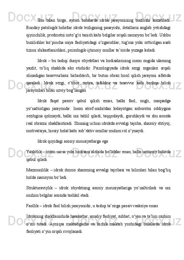 Shu   bilan   birga,   ayrim   bolalarda   idrok   jarayonining   buzilishi   kuzatiladi.
Bunday patologik holatlar idrok tezligining pasayishi, detallarni anglab yetishdagi
qiyinchilik, predmetni noto‘g‘ri tanish kabi belgilar orqali namoyon bo‘ladi. Ushbu
buzilishlar ko‘pincha miya faoliyatidagi o‘zgarishlar, tug‘ma yoki orttirilgan asab
tizimi shikastlanishlari, psixologik-ijtimoiy omillar ta’sirida yuzaga keladi.
Idrok – bu tashqi dunyo obyektlari va hodisalarining inson ongida ularning
yaxlit,   to‘liq   shaklida   aks   etishidir.   Psixologiyada   idrok   sezgi   organlari   orqali
olinadigan   tasavvurlarni   birlashtirib,   bir   butun   obraz   hosil   qilish   jarayoni   sifatida
qaraladi.   Idrok   sezgi,   e’tibor,   xotira,   tafakkur   va   tasavvur   kabi   boshqa   bilish
jarayonlari bilan uzviy bog‘langan
Idrok   faqat   passiv   qabul   qilish   emas,   balki   faol,   ongli,   maqsadga
yo‘naltirilgan   jarayondir.   Inson   atrof-muhitdan   kelayotgan   axborotni   oddiygina
sezibgina  qolmaydi,  balki  uni  tahlil   qiladi, taqqoslaydi,  guruhlaydi  va  shu  asosda
real obrazni shakllantiradi. Shuning uchun idrokda avvalgi tajriba, shaxsiy ehtiyoj,
motivatsiya, hissiy holat kabi sub’ektiv omillar muhim rol o‘ynaydi.
Idrok quyidagi asosiy xususiyatlarga ega:
Yaxlitlik – inson narsa yoki hodisani alohida bo‘laklar emas, balki umumiy holatda
qabul qiladi.
Mazmunlilik   –  idrok  doimo   shaxsning   avvalgi   tajribasi   va   bilimlari   bilan  bog‘liq
holda namoyon bo‘ladi.
Strukturaviylik   –   idrok   obyektning   asosiy   xususiyatlariga   yo‘naltiriladi   va   uni
muhim belgilar asosida tashkil etadi.
Faollik – idrok faol bilish jarayonidir, u tashqi ta’sirga passiv reaksiya emas.
Idrokning shakllanishida harakatlar, amaliy faoliyat, suhbat, o‘yin va ta’lim muhim
o‘rin   tutadi.   Ayniqsa   maktabgacha   va   kichik   maktab   yoshidagi   bolalarda   idrok
faoliyati o‘yin orqali rivojlanadi. 