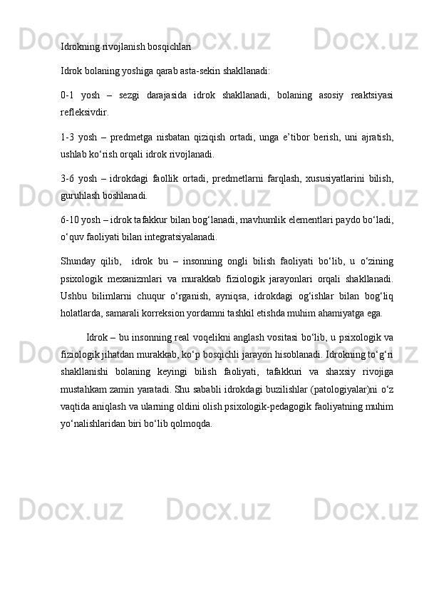 Idrokning rivojlanish bosqichlari
Idrok bolaning yoshiga qarab asta-sekin shakllanadi:
0-1   yosh   –   sezgi   darajasida   idrok   shakllanadi,   bolaning   asosiy   reaktsiyasi
refleksivdir.
1-3   yosh   –   predmetga   nisbatan   qiziqish   ortadi,   unga   e’tibor   berish,   uni   ajratish,
ushlab ko‘rish orqali idrok rivojlanadi.
3-6   yosh   –   idrokdagi   faollik   ortadi,   predmetlarni   farqlash,   xususiyatlarini   bilish,
guruhlash boshlanadi.
6-10 yosh – idrok tafakkur bilan bog‘lanadi, mavhumlik elementlari paydo bo‘ladi,
o‘quv faoliyati bilan integratsiyalanadi.
Shunday   qilib,     idrok   bu   –   insonning   ongli   bilish   faoliyati   bo‘lib,   u   o‘zining
psixologik   mexanizmlari   va   murakkab   fiziologik   jarayonlari   orqali   shakllanadi.
Ushbu   bilimlarni   chuqur   o‘rganish,   ayniqsa,   idrokdagi   og‘ishlar   bilan   bog‘liq
holatlarda, samarali korreksion yordamni tashkil etishda muhim ahamiyatga ega.
Idrok – bu insonning real voqelikni anglash vositasi bo‘lib, u psixologik va
fiziologik jihatdan murakkab, ko‘p bosqichli jarayon hisoblanadi. Idrokning to‘g‘ri
shakllanishi   bolaning   keyingi   bilish   faoliyati,   tafakkuri   va   shaxsiy   rivojiga
mustahkam zamin yaratadi.   Shu sababli idrokdagi buzilishlar (patologiyalar)ni o‘z
vaqtida aniqlash va ularning oldini olish psixologik-pedagogik faoliyatning muhim
yo‘nalishlaridan biri bo‘lib qolmoqda. 