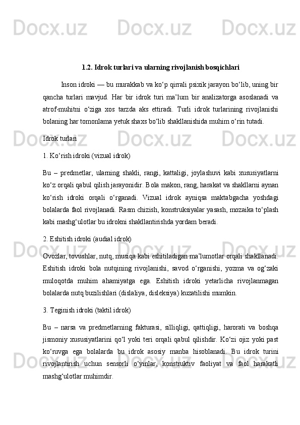 1.2. Idrok turlari va ularning rivojlanish bosqichlari
Inson idroki — bu murakkab va ko‘p qirrali psixik jarayon bo‘lib, uning bir
qancha   turlari   mavjud.   Har   bir   idrok   turi   ma’lum   bir   analizatorga   asoslanadi   va
atrof-muhitni   o‘ziga   xos   tarzda   aks   ettiradi.   Turli   idrok   turlarining   rivojlanishi
bolaning har tomonlama yetuk shaxs bo‘lib shakllanishida muhim o‘rin tutadi.
Idrok turlari
1. Ko‘rish idroki (vizual idrok)
Bu   –   predmetlar,   ularning   shakli,   rangi,   kattaligi,   joylashuvi   kabi   xususiyatlarni
ko‘z orqali qabul qilish jarayonidir. Bola makon, rang, harakat va shakllarni aynan
ko‘rish   idroki   orqali   o‘rganadi.   Vizual   idrok   ayniqsa   maktabgacha   yoshdagi
bolalarda faol rivojlanadi. Rasm chizish, konstruksiyalar yasash, mozaika to‘plash
kabi mashg‘ulotlar bu idrokni shakllantirishda yordam beradi.
2. Eshitish idroki (audial idrok)
Ovozlar, tovushlar, nutq, musiqa kabi eshitiladigan ma’lumotlar orqali shakllanadi.
Eshitish   idroki   bola   nutqining   rivojlanishi,   savod   o‘rganishi,   yozma   va   og‘zaki
muloqotda   muhim   ahamiyatga   ega.   Eshitish   idroki   yetarlicha   rivojlanmagan
bolalarda nutq buzilishlari (dislaliya, disleksiya) kuzatilishi mumkin.
3. Teginish idroki (taktil idrok)
Bu   –   narsa   va   predmetlarning   fakturasi,   silliqligi,   qattiqligi,   harorati   va   boshqa
jismoniy  xususiyatlarini   qo‘l   yoki   teri   orqali   qabul   qilishdir.   Ko‘zi   ojiz   yoki   past
ko‘ruvga   ega   bolalarda   bu   idrok   asosiy   manba   hisoblanadi.   Bu   idrok   turini
rivojlantirish   uchun   sensorli   o‘yinlar,   konstruktiv   faoliyat   va   faol   harakatli
mashg‘ulotlar muhimdir. 