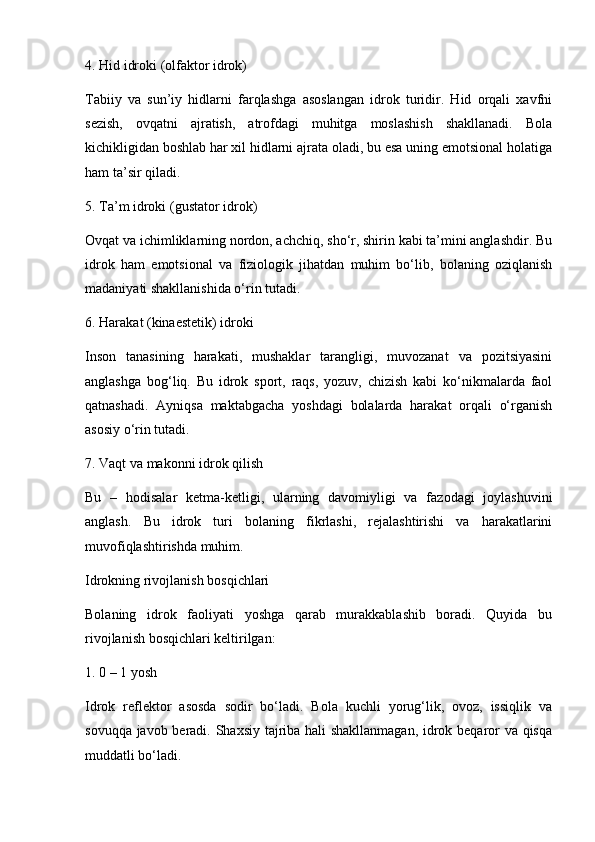 4. Hid idroki (olfaktor idrok)
Tabiiy   va   sun’iy   hidlarni   farqlashga   asoslangan   idrok   turidir.   Hid   orqali   xavfni
sezish,   ovqatni   ajratish,   atrofdagi   muhitga   moslashish   shakllanadi.   Bola
kichikligidan boshlab har xil hidlarni ajrata oladi, bu esa uning emotsional holatiga
ham ta’sir qiladi.
5. Ta’m idroki (gustator idrok)
Ovqat va ichimliklarning nordon, achchiq, sho‘r, shirin kabi ta’mini anglashdir. Bu
idrok   ham   emotsional   va   fiziologik   jihatdan   muhim   bo‘lib,   bolaning   oziqlanish
madaniyati shakllanishida o‘rin tutadi.
6. Harakat (kinaestetik) idroki
Inson   tanasining   harakati,   mushaklar   tarangligi,   muvozanat   va   pozitsiyasini
anglashga   bog‘liq.   Bu   idrok   sport,   raqs,   yozuv,   chizish   kabi   ko‘nikmalarda   faol
qatnashadi.   Ayniqsa   maktabgacha   yoshdagi   bolalarda   harakat   orqali   o‘rganish
asosiy o‘rin tutadi.
7. Vaqt va makonni idrok qilish
Bu   –   hodisalar   ketma-ketligi,   ularning   davomiyligi   va   fazodagi   joylashuvini
anglash.   Bu   idrok   turi   bolaning   fikrlashi,   rejalashtirishi   va   harakatlarini
muvofiqlashtirishda muhim.
Idrokning rivojlanish bosqichlari
Bolaning   idrok   faoliyati   yoshga   qarab   murakkablashib   boradi.   Quyida   bu
rivojlanish bosqichlari keltirilgan:
1. 0 – 1 yosh
Idrok   reflektor   asosda   sodir   bo‘ladi.   Bola   kuchli   yorug‘lik,   ovoz,   issiqlik   va
sovuqqa javob beradi. Shaxsiy tajriba hali shakllanmagan, idrok beqaror va qisqa
muddatli bo‘ladi. 