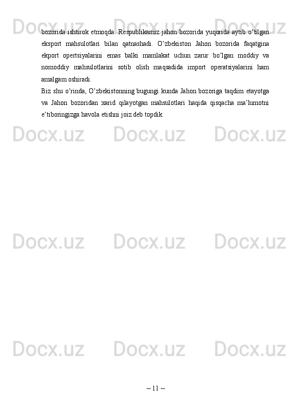 bozorida ishtirok etmoqda. Respublikamiz  jahon bozorida yuqorida aytib o’tilgan
eksport   mahsulotlari   bilan   qatnashadi.   O’zbekiston   Jahon   bozorida   faqatgina
ekport   opertsiyalarini   emas   balki   mamlakat   uchun   zarur   bo’lgan   moddiy   va
nomoddiy   mahsulotlarini   sotib   olish   maqsadida   import   operatsiyalarini   ham
amalgam oshiradi.
Biz shu o’rinda, O’zbekistonning bugungi  kunda Jahon  bozoriga taqdim etayotga
va   Jahon   bozoridan   xarid   qilayotgan   mahsulotlari   haqida   qisqacha   ma’lumotni
e’tiboringizga havola etishni joiz deb topdik.
~  11  ~ 