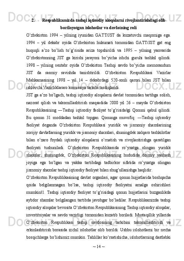 2. Respublikamizda tashqi iqtisodiy aloqalarni rivojlantirishdagi olib
borilayotgan islohotlar va davlatning roli
O’zbekiston   1994   –   yilning   iyunidan   GATT/JST   da   kuzatuvchi   maqomiga   ega.
1994   –   yil   dekabr   oyida   O’zbekiston   hukumati   tomonidan   GATT/JST   gat   eng
huquqli   a’zo   bo’lish   to’g’risida   ariza   topshirildi   va   1995   –   yilning   yanvarida
O’zbekistonning   JST   ga   kirishi   jarayoni   bo’yicha   ishchi   guruhi   tashkil   qilindi.
1998   –   yilning   sentabr   oyida   O’zbekiston   Tashqi   savdo   bo’yicha   memorandum
JST   da   rasmiy   ravishda   tanishtirildi.   O’zbekiston   Respublikasi   Vazirlar
Mahkamasining   1998   –   yil   14   –   dekabrdagi   520-sonli   qarori   bilan   JST   bilan
ishlovchi Vazirliklararo komissiya tarkibi tasdiqlandi.
JST ga a’zo bo’lgach, tashqi iqtisodiy aloqalarni davlat tomonidan tartibga solish,
nazorat   qilish   va   takomillashtirish   maqsadida   2000   yil   26   –   mayda   O’zbekiston
Respublikasining   ―Tashqi   iqtisodiy   faoliyat   to’g’risida gi   Qonuni   qabul   qilindi.‖
Bu   qonun   31   moddadan   tashkil   topgan.   Qonunga   muvofiq:   ―Tashqi   iqtisodiy
faoliyat   deganda   O’zbekiston   Respublikasi   yuridik   va   jismoniy   shaxslarining
xorijiy davlatlarning yuridik va jismoniy shaxslari, shuningdek xalqaro tashkilotlar
bilan   o’zaro   foydali   iqtisodiy   aloqalarni   o’rnatish   va   rivojlantirishga   qaratilgan
faoliyati   tushuniladi.   O’zbekiston   Respublikasida   ro’yxatga   olingan   yuridik
shaxslar,   shuningdek,   O’zbekiston   Respublikasining   hududida   doimiy   yashash
joyiga   ega   bo’lgan   va   yakka   tartibdagi   tadbirkor   sifatida   ro’yxatga   olingan
jismoniy shaxslar tashqi iqtisodiy faoliyat bilan shug’ullanishga haqlidir.
O’zbekiston Respublikasining davlat organlari, agar qonun hujjatlarida boshqacha
qoida   belgilanmagan   bo’lsa,   tashqi   iqtisodiy   faoliyatni   amalga   oshirishlari
mumkin 1.   Tashqi   iqtisodiy   faoliyat   to’g’risidagi   qonun   hujjatlarini   buzganlikda	
‖
aybdor   shaxslar   belgilangan   tartibda   javobgar   bo’ladilar.   Respublikamizda   tashqi
iqtisodiy aloqalar bevosita O’zbekiston Respublikasining Tashqi iqtisodiy aloqalar,
investitsiyalar va savdo vazirligi tomonidan kuzatib boriladi. Mustaqillik yillarida
O’zbekiston   Respublikasi   tashqi   savdosining   tarkibini   takomillashtirish   va
erkinlashtirish   borasida  izchil  islohotlar  olib  borildi.  Ushbu   islohotlarni   bir  necha
bosqichlarga bo’lishimiz mumkin. Tahlillar ko’rsatishicha, islohotlarning dastlabki
~  14  ~ 