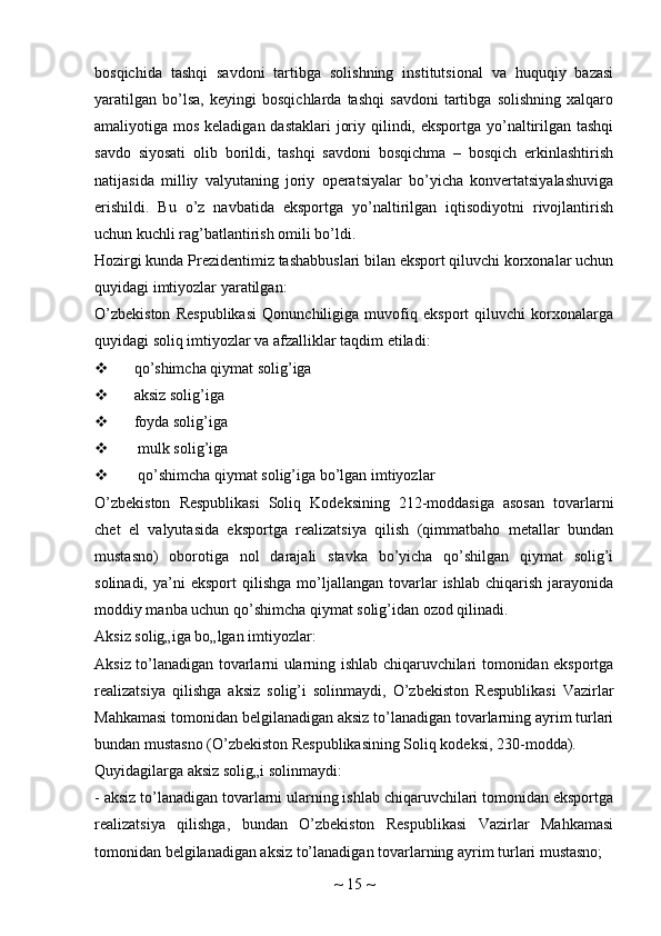 bosqichida   tashqi   savdoni   tartibga   solishning   institutsional   va   huquqiy   bazasi
yaratilgan   bo’lsa,   keyingi   bosqichlarda   tashqi   savdoni   tartibga   solishning   xalqaro
amaliyotiga mos keladigan dastaklari  joriy qilindi, eksportga yo’naltirilgan tashqi
savdo   siyosati   olib   borildi,   tashqi   savdoni   bosqichma   –   bosqich   erkinlashtirish
natijasida   milliy   valyutaning   joriy   operatsiyalar   bo’yicha   konvertatsiyalashuviga
erishildi.   Bu   o’z   navbatida   eksportga   yo’naltirilgan   iqtisodiyotni   rivojlantirish
uchun kuchli rag’batlantirish omili bo’ldi.
Hozirgi kunda Prezidentimiz tashabbuslari bilan eksport qiluvchi korxonalar uchun
quyidagi imtiyozlar yaratilgan:
O’zbekiston   Respublikasi   Qonunchiligiga   muvofiq   eksport   qiluvchi   korxonalarga
quyidagi soliq imtiyozlar va afzalliklar taqdim etiladi:
 qo’shimcha qiymat solig’iga
 aksiz solig’iga
 foyda solig’iga
  mulk solig’iga
  qo’shimcha qiymat solig’iga bo’lgan imtiyozlar
O’zbekiston   Respublikasi   Soliq   Kodeksining   212-moddasiga   asosan   tovarlarni
chet   el   valyutasida   eksportga   realizatsiya   qilish   (qimmatbaho   metallar   bundan
mustasno)   oborotiga   nol   darajali   stavka   bo’yicha   qo’shilgan   qiymat   solig’i
solinadi,   ya’ni   eksport   qilishga   mo’ljallangan   tovarlar   ishlab   chiqarish   jarayonida
moddiy manba uchun qo’shimcha qiymat solig’idan ozod qilinadi.
Aksiz solig„iga bo„lgan imtiyozlar:
Aksiz to’lanadigan tovarlarni ularning ishlab chiqaruvchilari tomonidan eksportga
realizatsiya   qilishga   aksiz   solig’i   solinmaydi,   O’zbekiston   Respublikasi   Vazirlar
Mahkamasi tomonidan belgilanadigan aksiz to’lanadigan tovarlarning ayrim turlari
bundan mustasno (O’zbekiston Respublikasining Soliq kodeksi, 230-modda).
Quyidagilarga aksiz solig„i solinmaydi:
- aksiz to’lanadigan tovarlarni ularning ishlab chiqaruvchilari tomonidan eksportga
realizatsiya   qilishga,   bundan   O’zbekiston   Respublikasi   Vazirlar   Mahkamasi
tomonidan belgilanadigan aksiz to’lanadigan tovarlarning ayrim turlari mustasno;
~  15  ~ 