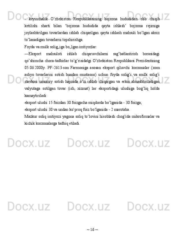 -   keyinchalik   O’zbekiston   Respublikasining   bojxona   hududidan   olib   chiqib
ketilishi   sharti   bilan   ‘bojxona   hududida   qayta   ishlash’   bojxona   rejimiga
joylashtirilgan   tovarlardan   ishlab   chiqarilgan   qayta   ishlash   mahsuli   bo’lgan   aksiz
to’lanadigan tovarlarni topshirishga.
Foyda va mulk solig„iga bo„lgan imtiyozlar:
―Eksport   mahsuloti   ishlab   chiqaruvchilarni   rag’batlantirish   borasidagi
qo’shimcha chora-tadbirlar to’g’risida gi  O’zbekiston Respublikasi  Prezidentining‖
05.06.2000y.   PF-2613-son   Farmoniga   asosan   eksport   qiluvchi   korxonalar   (xom
ashyo   tovarlarini   sotish   bundan   mustasno)   uchun   foyda   solig’i   va   mulk   solig’i
stavkasi   umumiy   sotish   hajmida   o’zi   ishlab   chiqargan   va   erkin   almashtiriladigan
valyutaga   sotilgan   tovar   (ish,   xizmat)   lar   eksportidagi   ulushiga   bog’liq   holda
kamaytiriladi:
eksport ulushi 15 foizdan 30 foizgacha miqdorda bo’lganida - 30 foizga;
eksport ulushi 30 va undan ko’proq foiz bo’lganida - 2 marotaba.
Mazkur soliq imtiyozi yagona soliq to’lovini hisoblash chog’ida mikrofirmalar va
kichik korxonalarga tadbiq etiladi.
~  16  ~ 