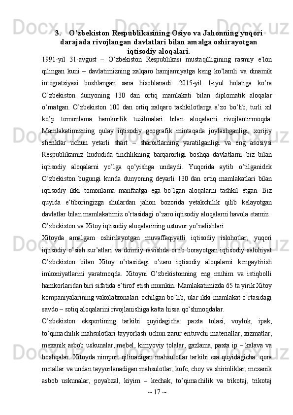 3. O’zbekiston Respublikasining Osiyo va Jahonning yuqori
darajada rivojlangan davlatlari bilan amalga oshirayotgan
iqtisodiy aloqalari.
1991-yil   31-avgust   –   O’zbekiston   Respublikasi   mustaqilligining   rasmiy   e’lon
qilingan   kuni   –   davlatimizning   xalqaro   hamjamiyatga   keng   ko’lamli   va   dinamik
integratsiyasi   boshlangan   sana   hisoblanadi.   2015-yil   1-iyul   holatiga   ko’ra
O’zbekiston   dunyoning   130   dan   ortiq   mamlakati   bilan   diplomatik   aloqalar
o’rnatgan.   O’zbekiston   100   dan   ortiq   xalqaro   tashkilotlarga   a’zo   bo’lib,   turli   xil
ko’p   tomonlama   hamkorlik   tuzilmalari   bilan   aloqalarni   rivojlantirmoqda.
Mamlakatimizning   qulay   iqtisodiy   geografik   mintaqada   joylashganligi,   xorijiy
sheriklar   uchun   yetarli   shart   –   sharoitlarning   yaratilganligi   va   eng   asosiysi
Respublikamiz   hududida   tinchlikning   barqarorligi   boshqa   davlatlarni   biz   bilan
iqtisodiy   aloqalarni   yo’lga   qo’yishga   undaydi.   Yuqorida   aytib   o’tilganidek
O’zbekiston   bugungi   kunda   dunyoning   deyarli   130   dan   ortiq   mamlakatlari   bilan
iqtisodiy   ikki   tomonlama   manfaatga   ega   bo’lgan   aloqalarni   tashkil   etgan.   Biz
quyida   e’tiboringizga   shulardan   jahon   bozorida   yetakchilik   qilib   kelayotgan
davlatlar bilan mamlakatimiz o’rtasidagi o’zaro iqtisodiy aloqalarni havola etamiz. 
O’zbekiston va Xitoy iqtisodiy aloqalarining ustuvor yo’nalishlari
Xitoyda   amalgam   oshirilayotgan   muvaffaqiyatli   iqtisodiy   islohotlar,   yuqori
iqtisodiy  o’sish  sur’atlari   va  doimiy  ravishda  ortib  borayotgan  iqtisodiy  salohiyat
O’zbekiston   bilan   Xitoy   o’rtasidagi   o’zaro   iqtisodiy   aloqalarni   kengaytirish
imkoniyatlarini   yaratmoqda.   Xitoyni   O’zbekistonning   eng   muhim   va   istiqbolli
hamkorlaridan biri sifatida e’tirof etish mumkin. Mamlakatimizda 65 ta yirik Xitoy
kompaniyalarining vakolatxonalari ochilgan bo’lib, ular ikki mamlakat o’rtasidagi
savdo – sotiq aloqalarini rivojlanishiga katta hissa qo’shmoqdalar.
O’zbekiston   eksportining   tarkibi   quyidagicha:   paxta   tolasi,   voylok,   ipak,
to’qimachilik mahsulotlari tayyorlash uchun zarur erituvchi materiallar, xizmatlar,
mexanik asbob uskunalar, mebel, kimyoviy tolalar, gazlama, paxta ip – kalava va
boshqalar.  Xitoyda nimport  qilinadigan  mahsulotlar  tarkibi  esa  quyidagicha:  qora
metallar va undan tayyorlanadigan mahsulotlar, kofe, choy va shirinliklar, mexanik
asbob   uskunalar,   poyabzal,   kiyim   –   kechak,   to’qimachilik   va   trikotaj,   trikotaj
~  17  ~ 