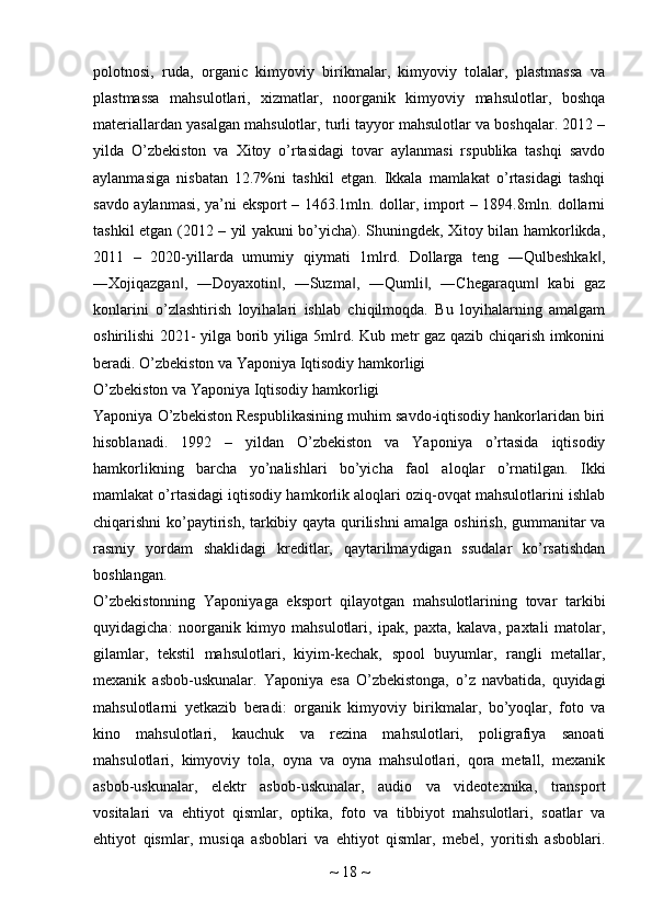 polotnosi,   ruda,   organic   kimyoviy   birikmalar,   kimyoviy   tolalar,   plastmassa   va
plastmassa   mahsulotlari,   xizmatlar,   noorganik   kimyoviy   mahsulotlar,   boshqa
materiallardan yasalgan mahsulotlar, turli tayyor mahsulotlar va boshqalar. 2012 –
yilda   O’zbekiston   va   Xitoy   o’rtasidagi   tovar   aylanmasi   rspublika   tashqi   savdo
aylanmasiga   nisbatan   12.7%ni   tashkil   etgan.   Ikkala   mamlakat   o’rtasidagi   tashqi
savdo aylanmasi, ya’ni eksport – 1463.1mln. dollar, import – 1894.8mln. dollarni
tashkil etgan (2012 – yil yakuni bo’yicha). Shuningdek, Xitoy bilan hamkorlikda,
2011   –   2020-yillarda   umumiy   qiymati   1mlrd.   Dollarga   teng   ―Qulbeshkak ,‖
―Xojiqazgan ,   ―Doyaxotin ,   ―Suzma ,   ―Qumli ,   ―Chegaraqum   kabi   gaz	
‖ ‖ ‖ ‖ ‖
konlarini   o’zlashtirish   loyihalari   ishlab   chiqilmoqda.   Bu   loyihalarning   amalgam
oshirilishi 2021- yilga borib yiliga 5mlrd. Kub metr gaz qazib chiqarish imkonini
beradi. O’zbekiston va Yaponiya Iqtisodiy hamkorligi 
O’zbekiston va Yaponiya Iqtisodiy hamkorligi
Yaponiya O’zbekiston Respublikasining muhim savdo-iqtisodiy hankorlaridan biri
hisoblanadi.   1992   –   yildan   O’zbekiston   va   Yaponiya   o’rtasida   iqtisodiy
hamkorlikning   barcha   yo’nalishlari   bo’yicha   faol   aloqlar   o’rnatilgan.   Ikki
mamlakat o’rtasidagi iqtisodiy hamkorlik aloqlari oziq-ovqat mahsulotlarini ishlab
chiqarishni ko’paytirish, tarkibiy qayta qurilishni amalga oshirish, gummanitar va
rasmiy   yordam   shaklidagi   kreditlar,   qaytarilmaydigan   ssudalar   ko’rsatishdan
boshlangan.
O’zbekistonning   Yaponiyaga   eksport   qilayotgan   mahsulotlarining   tovar   tarkibi
quyidagicha:   noorganik   kimyo   mahsulotlari,   ipak,   paxta,   kalava,   paxtali   matolar,
gilamlar,   tekstil   mahsulotlari,   kiyim-kechak,   spool   buyumlar,   rangli   metallar,
mexanik   asbob-uskunalar.   Yaponiya   esa   O’zbekistonga,   o’z   navbatida,   quyidagi
mahsulotlarni   yetkazib   beradi:   organik   kimyoviy   birikmalar,   bo’yoqlar,   foto   va
kino   mahsulotlari,   kauchuk   va   rezina   mahsulotlari,   poligrafiya   sanoati
mahsulotlari,   kimyoviy   tola,   oyna   va   oyna   mahsulotlari,   qora   metall,   mexanik
asbob-uskunalar,   elektr   asbob-uskunalar,   audio   va   videotexnika,   transport
vositalari   va   ehtiyot   qismlar,   optika,   foto   va   tibbiyot   mahsulotlari,   soatlar   va
ehtiyot   qismlar,   musiqa   asboblari   va   ehtiyot   qismlar,   mebel,   yoritish   asboblari.
~  18  ~ 