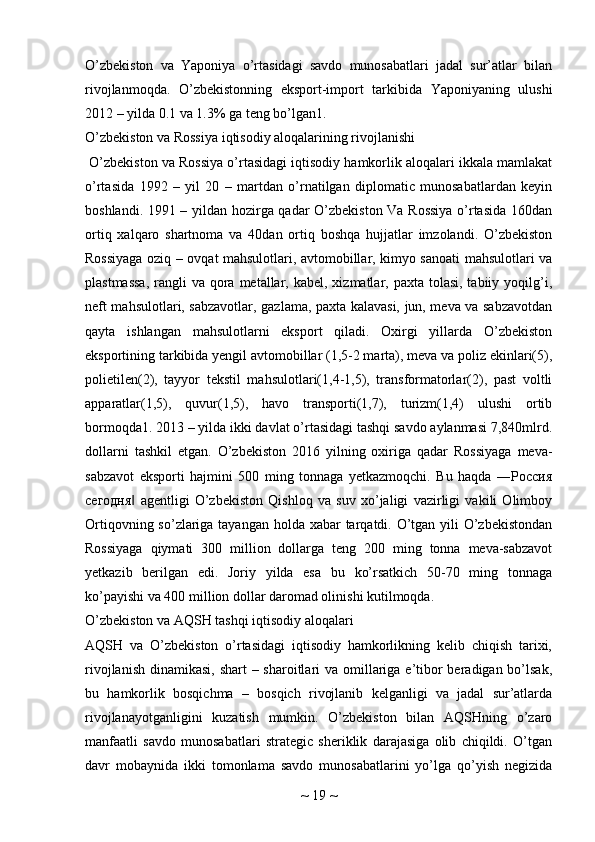 O’zbekiston   va   Yaponiya   o’rtasidagi   savdo   munosabatlari   jadal   sur’atlar   bilan
rivojlanmoqda.   O’zbekistonning   eksport-import   tarkibida   Yaponiyaning   ulushi
2012 – yilda 0.1 va 1.3% ga teng bo’lgan1. 
O’zbekiston va Rossiya iqtisodiy aloqalarining rivojlanishi
 O’zbekiston va Rossiya o’rtasidagi iqtisodiy hamkorlik aloqalari ikkala mamlakat
o’rtasida   1992   –   yil   20   –   martdan   o’rnatilgan   diplomatic   munosabatlardan   keyin
boshlandi. 1991 – yildan hozirga qadar O’zbekiston Va Rossiya o’rtasida 160dan
ortiq   xalqaro   shartnoma   va   40dan   ortiq   boshqa   hujjatlar   imzolandi.   O’zbekiston
Rossiyaga oziq – ovqat mahsulotlari, avtomobillar, kimyo sanoati mahsulotlari va
plastmassa,  rangli  va qora metallar, kabel, xizmatlar, paxta tolasi, tabiiy yoqilg’i,
neft mahsulotlari, sabzavotlar, gazlama, paxta kalavasi, jun, meva va sabzavotdan
qayta   ishlangan   mahsulotlarni   eksport   qiladi.   Oxirgi   yillarda   O’zbekiston
eksportining tarkibida yengil avtomobillar (1,5-2 marta), meva va poliz ekinlari(5),
polietilen(2),   tayyor   tekstil   mahsulotlari(1,4-1,5),   transformatorlar(2),   past   voltli
apparatlar(1,5),   quvur(1,5),   havo   transporti(1,7),   turizm(1,4)   ulushi   ortib
bormoqda1. 2013 – yilda ikki davlat o’rtasidagi tashqi savdo aylanmasi 7,840mlrd.
dollarni   tashkil   etgan.   O’zbekiston   2016   yilning   oxiriga   qadar   Rossiyaga   meva-
sabzavot   eksporti   hajmini   500   ming   tonnaga   yetkazmoqchi.   Bu   haqda   ―Россия
сегодня   agentligi   O’zbekiston   Qishloq   va   suv   xo’jaligi   vazirligi   vakili   Olimboy‖
Ortiqovning so’zlariga tayangan holda xabar tarqatdi. O’tgan yili  O’zbekistondan
Rossiyaga   qiymati   300   million   dollarga   teng   200   ming   tonna   meva-sabzavot
yetkazib   berilgan   edi.   Joriy   yilda   esa   bu   ko’rsatkich   50-70   ming   tonnaga
ko’payishi va 400 million dollar daromad olinishi kutilmoqda.
O’zbekiston va AQSH tashqi iqtisodiy aloqalari
AQSH   va   O’zbekiston   o’rtasidagi   iqtisodiy   hamkorlikning   kelib   chiqish   tarixi,
rivojlanish dinamikasi, shart  – sharoitlari  va omillariga e’tibor  beradigan bo’lsak,
bu   hamkorlik   bosqichma   –   bosqich   rivojlanib   kelganligi   va   jadal   sur’atlarda
rivojlanayotganligini   kuzatish   mumkin.   O’zbekiston   bilan   AQSHning   o’zaro
manfaatli   savdo   munosabatlari   strategic   sheriklik   darajasiga   olib   chiqildi.   O’tgan
davr   mobaynida   ikki   tomonlama   savdo   munosabatlarini   yo’lga   qo’yish   negizida
~  19  ~ 