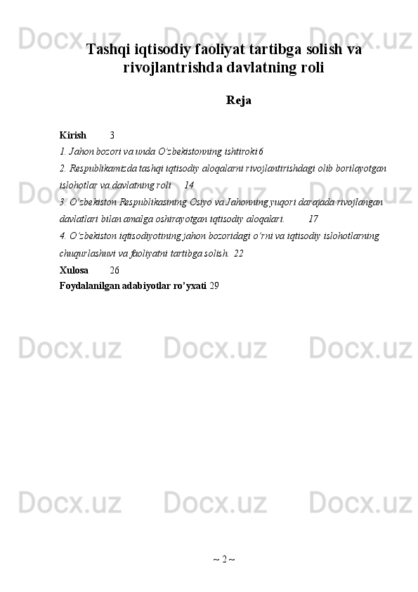 Tashqi iqtisodiy faoliyat tartibga solish va
rivojlantrishda davlatning roli
Reja
Kirish 3
1. Jahon bozori va unda O’zbekistonning ishtiroki 6
2. Respublikamizda tashqi iqtisodiy aloqalarni rivojlantirishdagi olib borilayotgan
islohotlar va davlatning roli 14
3. O’zbekiston Respublikasining Osiyo va Jahonning yuqori darajada rivojlangan 
davlatlari bilan amalga oshirayotgan iqtisodiy aloqalari. 17
4. O ’ zbekiston   iqtisodiyotining   jahon   bozoridagi   o ’ rni   va   iqtisodiy   islohotlarning  
chuqurlashuvi   va   faoliyatni   tartibga   solish . 22
Xulosa 2 6
Foydalanilgan adabiyotlar ro’yxati 29
~  2  ~ 
