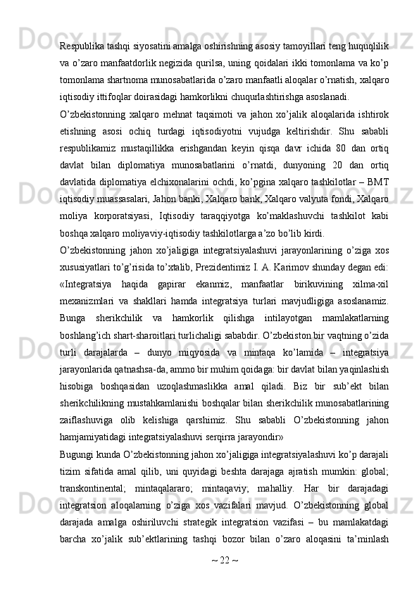 Respublika tashqi siyosatini amalga oshirishning asosiy tamoyillari teng huquqlilik
va o’zaro manfaatdorlik negizida qurilsa, uning qoidalari ikki tomonlama va ko’p
tomonlama shartnoma munosabatlarida o’zaro manfaatli aloqalar o’rnatish, xalqaro
iqtisodiy ittifoqlar doirasidagi hamkorlikni chuqurlashtirishga asoslanadi.
O’zbekistonning   xalqaro   mehnat   taqsimoti   va   jahon   xo’jalik   aloqalarida   ishtirok
etishning   asosi   ochiq   turdagi   iqtisodiyotni   vujudga   keltirishdir.   Shu   sababli
respublikamiz   mustaqillikka   erishgandan   keyin   qisqa   davr   ichida   80   dan   ortiq
davlat   bilan   diplomatiya   munosabatlarini   o’rnatdi,   dunyoning   20   dan   ortiq
davlatida diplomatiya elchixonalarini ochdi, ko’pgina xalqaro tashkilotlar  – BMT
iqtisodiy muassasalari, Jahon banki, Xalqaro bank, Xalqaro valyuta fondi, Xalqaro
moliya   korporatsiyasi,   Iqtisodiy   taraqqiyotga   ko’maklashuvchi   tashkilot   kabi
boshqa xalqaro moliyaviy-iqtisodiy tashkilotlarga a’zo bo’lib kirdi.
O’zbekistonning   jahon   xo’jaligiga   integratsiyalashuvi   jarayonlarining   o’ziga   xos
xususiyatlari to’g’risida to’xtalib, Prezidentimiz I. A. Karimov shunday degan edi:
«Integratsiya   haqida   gapirar   ekanmiz,   manfaatlar   birikuvining   xilma-xil
mexanizmlari   va   shakllari   hamda   integratsiya   turlari   mavjudligiga   asoslanamiz.
Bunga   sherikchilik   va   hamkorlik   qilishga   intilayotgan   mamlakatlarning
boshlang’ich shart-sharoitlari turlichaligi sababdir. O’zbekiston bir vaqtning o’zida
turli   darajalarda   –   dunyo   miqyosida   va   mintaqa   ko’lamida   –   integratsiya
jarayonlarida qatnashsa-da, ammo bir muhim qoidaga: bir davlat bilan yaqinlashish
hisobiga   boshqasidan   uzoqlashmaslikka   amal   qiladi.   Biz   bir   sub’ekt   bilan
sherikchilikning mustahkamlanishi boshqalar bilan sherikchilik munosabatlarining
zaiflashuviga   olib   kelishiga   qarshimiz.   Shu   sababli   O’zbekistonning   jahon
hamjamiyatidagi integratsiyalashuvi serqirra jarayondir»
Bugungi kunda O’zbekistonning jahon xo’jaligiga integratsiyalashuvi ko’p darajali
tizim   sifatida   amal   qilib,   uni   quyidagi   beshta   darajaga   ajratish   mumkin:   global;
transkontinental;   mintaqalararo;   mintaqaviy;   mahalliy.   Har   bir   darajadagi
integratsion   aloqalarning   o’ziga   xos   vazifalari   mavjud.   O’zbekistonning   global
darajada   amalga   oshiriluvchi   strategik   integratsion   vazifasi   –   bu   mamlakatdagi
barcha   xo’jalik   sub’ektlarining   tashqi   bozor   bilan   o’zaro   aloqasini   ta’minlash
~  22  ~ 