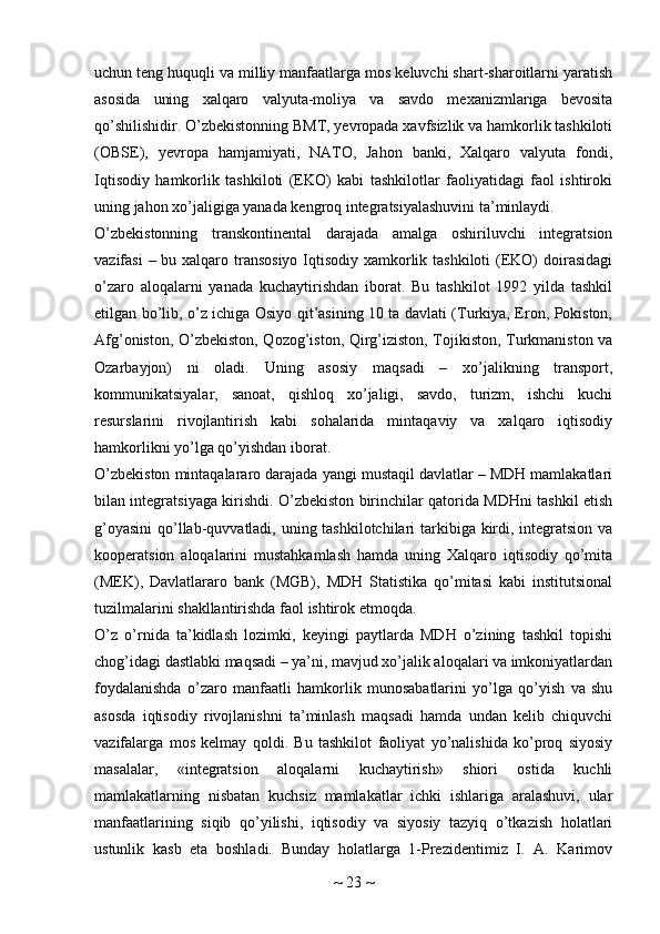 uchun teng huquqli va milliy manfaatlarga mos keluvchi shart-sharoitlarni yaratish
asosida   uning   xalqaro   valyuta-moliya   va   savdo   mexanizmlariga   bevosita
qo’shilishidir. O’zbekistonning BMT, yevropada xavfsizlik va hamkorlik tashkiloti
(OBSE),   yevropa   hamjamiyati,   NATO,   Jahon   banki,   Xalqaro   valyuta   fondi,
Iqtisodiy   hamkorlik   tashkiloti   (EKO)   kabi   tashkilotlar   faoliyatidagi   faol   ishtiroki
uning jahon xo’jaligiga yanada kengroq integratsiyalashuvini ta’minlaydi.
O’zbekistonning   transkontinental   darajada   amalga   oshiriluvchi   integratsion
vazifasi  – bu xalqaro transosiyo Iqtisodiy xamkorlik tashkiloti  (EKO)  doirasidagi
o’zaro   aloqalarni   yanada   kuchaytirishdan   iborat.   Bu   tashkilot   1992   yilda   tashkil
etilgan bo’lib, o’z ichiga Osiyo qit’asining 10 ta davlati (Turkiya, Eron, Pokiston,
Afg’oniston, O’zbekiston, Qozog’iston, Qirg’iziston, Tojikiston, Turkmaniston va
Ozarbayjon)   ni   oladi.   Uning   asosiy   maqsadi   –   xo’jalikning   transport,
kommunikatsiyalar,   sanoat,   qishloq   xo’jaligi,   savdo,   turizm,   ishchi   kuchi
resurslarini   rivojlantirish   kabi   sohalarida   mintaqaviy   va   xalqaro   iqtisodiy
hamkorlikni yo’lga qo’yishdan iborat.
O’zbekiston mintaqalararo darajada yangi mustaqil davlatlar – MDH mamlakatlari
bilan integratsiyaga kirishdi. O’zbekiston birinchilar qatorida MDHni tashkil etish
g’oyasini  qo’llab-quvvatladi, uning tashkilotchilari  tarkibiga kirdi, integratsion va
kooperatsion   aloqalarini   mustahkamlash   hamda   uning   Xalqaro   iqtisodiy   qo’mita
(MEK),   Davlatlararo   bank   (MGB),   MDH   Statistika   qo’mitasi   kabi   institutsional
tuzilmalarini shakllantirishda faol ishtirok etmoqda.
O’z   o’rnida   ta’kidlash   lozimki,   keyingi   paytlarda   MDH   o’zining   tashkil   topishi
chog’idagi dastlabki maqsadi – ya’ni, mavjud xo’jalik aloqalari va imkoniyatlardan
foydalanishda   o’zaro   manfaatli   hamkorlik   munosabatlarini   yo’lga   qo’yish   va   shu
asosda   iqtisodiy   rivojlanishni   ta’minlash   maqsadi   hamda   undan   kelib   chiquvchi
vazifalarga   mos   kelmay   qoldi.   Bu   tashkilot   faoliyat   yo’nalishida   ko’proq   siyosiy
masalalar,   «integratsion   aloqalarni   kuchaytirish»   shiori   ostida   kuchli
mamlakatlarning   nisbatan   kuchsiz   mamlakatlar   ichki   ishlariga   aralashuvi,   ular
manfaatlarining   siqib   qo’yilishi,   iqtisodiy   va   siyosiy   tazyiq   o’tkazish   holatlari
ustunlik   kasb   eta   boshladi.   Bunday   holatlarga   1-Prezidentimiz   I.   A.   Karimov
~  23  ~ 