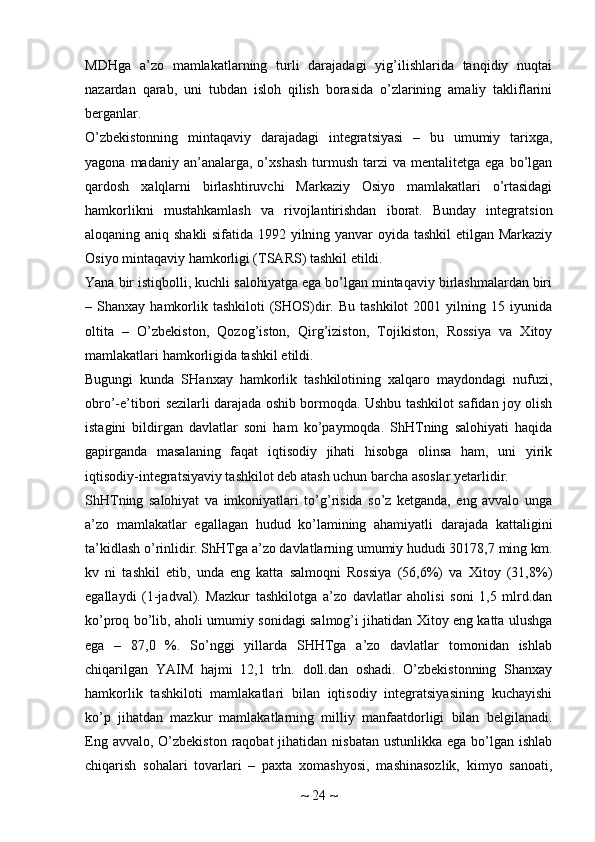 MDHga   a’zo   mamlakatlarning   turli   darajadagi   yig’ilishlarida   tanqidiy   nuqtai
nazardan   qarab,   uni   tubdan   isloh   qilish   borasida   o’zlarining   amaliy   takliflarini
berganlar.
O’zbekistonning   mintaqaviy   darajadagi   integratsiyasi   –   bu   umumiy   tarixga,
yagona  madaniy  an’analarga,  o’xshash   turmush   tarzi   va  mentalitetga  ega  bo’lgan
qardosh   xalqlarni   birlashtiruvchi   Markaziy   Osiyo   mamlakatlari   o’rtasidagi
hamkorlikni   mustahkamlash   va   rivojlantirishdan   iborat.   Bunday   integratsion
aloqaning aniq shakli  sifatida 1992 yilning yanvar oyida tashkil  etilgan Markaziy
Osiyo mintaqaviy hamkorligi (TSARS) tashkil etildi.
Yana bir istiqbolli, kuchli salohiyatga ega bo’lgan mintaqaviy birlashmalardan biri
–  Shanxay  hamkorlik  tashkiloti   (SHOS)dir.  Bu   tashkilot   2001  yilning  15  iyunida
oltita   –   O’zbekiston,   Qozog’iston,   Qirg’iziston,   Tojikiston,   Rossiya   va   Xitoy
mamlakatlari hamkorligida tashkil etildi.
Bugungi   kunda   SHanxay   hamkorlik   tashkilotining   xalqaro   maydondagi   nufuzi,
obro’-e’tibori sezilarli darajada oshib bormoqda. Ushbu tashkilot safidan joy olish
istagini   bildirgan   davlatlar   soni   ham   ko’paymoqda.   ShHTning   salohiyati   haqida
gapirganda   masalaning   faqat   iqtisodiy   jihati   hisobga   olinsa   ham,   uni   yirik
iqtisodiy-integratsiyaviy tashkilot deb atash uchun barcha asoslar yetarlidir.
ShHTning   salohiyat   va   imkoniyatlari   to’g’risida   so’z   ketganda,   eng   avvalo   unga
a’zo   mamlakatlar   egallagan   hudud   ko’lamining   ahamiyatli   darajada   kattaligini
ta’kidlash o’rinlidir. ShHTga a’zo davlatlarning umumiy hududi 30178,7 ming km.
kv   ni   tashkil   etib,   unda   eng   katta   salmoqni   Rossiya   (56,6%)   va   Xitoy   (31,8%)
egallaydi   (1-jadval).   Mazkur   tashkilotga   a’zo   davlatlar   aholisi   soni   1,5   mlrd.dan
ko’proq bo’lib, aholi umumiy sonidagi salmog’i jihatidan Xitoy eng katta ulushga
ega   –   87,0   %.   So’nggi   yillarda   SHHTga   a’zo   davlatlar   tomonidan   ishlab
chiqarilgan   YAIM   hajmi   12,1   trln.   doll.dan   oshadi.   O’zbekistonning   Shanxay
hamkorlik   tashkiloti   mamlakatlari   bilan   iqtisodiy   integratsiyasining   kuchayishi
ko’p   jihatdan   mazkur   mamlakatlarning   milliy   manfaatdorligi   bilan   belgilanadi.
Eng avvalo,  O’zbekiston  raqobat  jihatidan nisbatan ustunlikka  ega bo’lgan ishlab
chiqarish   sohalari   tovarlari   –   paxta   xomashyosi,   mashinasozlik,   kimyo   sanoati,
~  24  ~ 