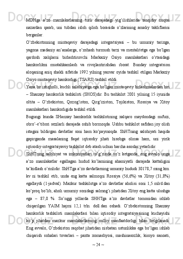 MDHga   a’zo   mamlakatlarning   turli   darajadagi   yig’ilishlarida   tanqidiy   nuqtai
nazardan   qarab,   uni   tubdan   isloh   qilish   borasida   o’zlarining   amaliy   takliflarini
berganlar.
O’zbekistonning   mintaqaviy   darajadagi   integratsiyasi   –   bu   umumiy   tarixga,
yagona  madaniy  an’analarga,  o’xshash   turmush   tarzi   va  mentalitetga  ega  bo’lgan
qardosh   xalqlarni   birlashtiruvchi   Markaziy   Osiyo   mamlakatlari   o’rtasidagi
hamkorlikni   mustahkamlash   va   rivojlantirishdan   iborat.   Bunday   integratsion
aloqaning aniq shakli  sifatida 1992 yilning yanvar oyida tashkil  etilgan Markaziy
Osiyo mintaqaviy hamkorligi (TSARS) tashkil etildi.
Yana bir istiqbolli, kuchli salohiyatga ega bo’lgan mintaqaviy birlashmalardan biri
–  Shanxay  hamkorlik  tashkiloti   (SHOS)dir.  Bu   tashkilot   2001  yilning  15  iyunida
oltita   –   O’zbekiston,   Qozog’iston,   Qirg’iziston,   Tojikiston,   Rossiya   va   Xitoy
mamlakatlari hamkorligida tashkil etildi.
Bugungi   kunda   SHanxay   hamkorlik   tashkilotining   xalqaro   maydondagi   nufuzi,
obro’-e’tibori sezilarli darajada oshib bormoqda. Ushbu tashkilot safidan joy olish
istagini   bildirgan   davlatlar   soni   ham   ko’paymoqda.   ShHTning   salohiyati   haqida
gapirganda   masalaning   faqat   iqtisodiy   jihati   hisobga   olinsa   ham,   uni   yirik
iqtisodiy-integratsiyaviy tashkilot deb atash uchun barcha asoslar yetarlidir.
ShHTning   salohiyat   va   imkoniyatlari   to’g’risida   so’z   ketganda,   eng   avvalo   unga
a’zo   mamlakatlar   egallagan   hudud   ko’lamining   ahamiyatli   darajada   kattaligini
ta’kidlash o’rinlidir. ShHTga a’zo davlatlarning umumiy hududi 30178,7 ming km.
kv   ni   tashkil   etib,   unda   eng   katta   salmoqni   Rossiya   (56,6%)   va   Xitoy   (31,8%)
egallaydi   (1-jadval).   Mazkur   tashkilotga   a’zo   davlatlar   aholisi   soni   1,5   mlrd.dan
ko’proq bo’lib, aholi umumiy sonidagi salmog’i jihatidan Xitoy eng katta ulushga
ega   –   87,0   %.   So’nggi   yillarda   SHHTga   a’zo   davlatlar   tomonidan   ishlab
chiqarilgan   YAIM   hajmi   12,1   trln.   doll.dan   oshadi.   O’zbekistonning   Shanxay
hamkorlik   tashkiloti   mamlakatlari   bilan   iqtisodiy   integratsiyasining   kuchayishi
ko’p   jihatdan   mazkur   mamlakatlarning   milliy   manfaatdorligi   bilan   belgilanadi.
Eng avvalo,  O’zbekiston  raqobat  jihatidan nisbatan ustunlikka  ega bo’lgan ishlab
chiqarish   sohalari   tovarlari   –   paxta   xomashyosi,   mashinasozlik,   kimyo   sanoati,
~  24  ~