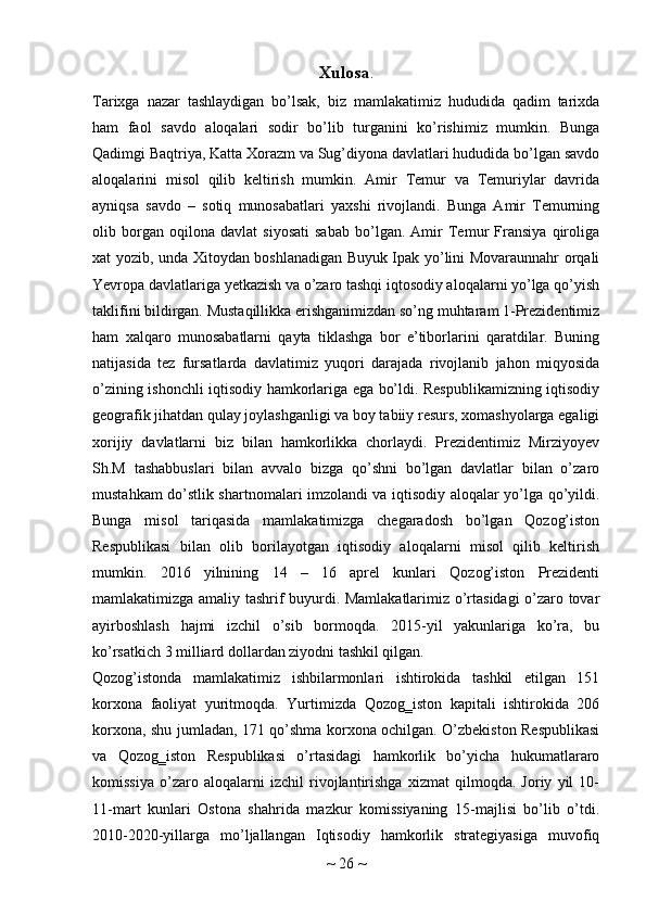 Xulosa .
Tarixga   nazar   tashlaydigan   bo’lsak,   biz   mamlakatimiz   hududida   qadim   tarixda
ham   faol   savdo   aloqalari   sodir   bo’lib   turganini   ko’rishimiz   mumkin.   Bunga
Qadimgi Baqtriya, Katta Xorazm va Sug’diyona davlatlari hududida bo’lgan savdo
aloqalarini   misol   qilib   keltirish   mumkin.   Amir   Temur   va   Temuriylar   davrida
ayniqsa   savdo   –   sotiq   munosabatlari   yaxshi   rivojlandi.   Bunga   Amir   Temurning
olib   borgan   oqilona   davlat   siyosati   sabab   bo’lgan.   Amir   Temur   Fransiya   qiroliga
xat yozib, unda Xitoydan boshlanadigan Buyuk Ipak yo’lini Movaraunnahr orqali
Yevropa davlatlariga yetkazish va o’zaro tashqi iqtosodiy aloqalarni yo’lga qo’yish
taklifini bildirgan. Mustaqillikka erishganimizdan so’ng muhtaram 1-Prezidentimiz
ham   xalqaro   munosabatlarni   qayta   tiklashga   bor   e’tiborlarini   qaratdilar.   Buning
natijasida   tez   fursatlarda   davlatimiz   yuqori   darajada   rivojlanib   jahon   miqyosida
o’zining ishonchli iqtisodiy hamkorlariga ega bo’ldi. Respublikamizning iqtisodiy
geografik jihatdan qulay joylashganligi va boy tabiiy resurs, xomashyolarga egaligi
xorijiy   davlatlarni   biz   bilan   hamkorlikka   chorlaydi.   Prezidentimiz   Mirziyoyev
Sh.M   tashabbuslari   bilan   avvalo   bizga   qo’shni   bo’lgan   davlatlar   bilan   o’zaro
mustahkam do’stlik shartnomalari imzolandi va iqtisodiy aloqalar yo’lga qo’yildi.
Bunga   misol   tariqasida   mamlakatimizga   chegaradosh   bo’lgan   Qozog’iston
Respublikasi   bilan   olib   borilayotgan   iqtisodiy   aloqalarni   misol   qilib   keltirish
mumkin.   2016   yilnining   14   –   16   aprel   kunlari   Qozog’iston   Prezidenti
mamlakatimizga amaliy tashrif buyurdi. Mamlakatlarimiz o’rtasidagi o’zaro tovar
ayirboshlash   hajmi   izchil   o’sib   bormoqda.   2015-yil   yakunlariga   ko’ra,   bu
ko’rsatkich 3 milliard dollardan ziyodni tashkil qilgan.
Qozog’istonda   mamlakatimiz   ishbilarmonlari   ishtirokida   tashkil   etilgan   151
korxona   faoliyat   yuritmoqda.   Yurtimizda   Qozog‗iston   kapitali   ishtirokida   206
korxona, shu jumladan, 171 qo’shma korxona ochilgan. O’zbekiston Respublikasi
va   Qozog‗iston   Respublikasi   o’rtasidagi   hamkorlik   bo’yicha   hukumatlararo
komissiya   o’zaro   aloqalarni   izchil   rivojlantirishga   xizmat   qilmoqda.   Joriy   yil   10-
11-mart   kunlari   Ostona   shahrida   mazkur   komissiyaning   15-majlisi   bo’lib   o’tdi.
2010-2020-yillarga   mo’ljallangan   Iqtisodiy   hamkorlik   strategiyasiga   muvofiq
~  26  ~ 