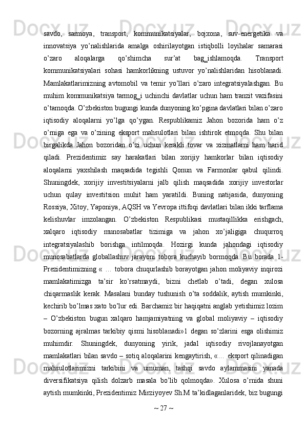 savdo,   sarmoya,   transport,   kommunikatsiyalar,   bojxona,   suv-energetika   va
innovatsiya   yo’nalishlarida   amalga   oshirilayotgan   istiqbolli   loyihalar   samarasi
o’zaro   aloqalarga   qo’shimcha   sur’at   bag‗ishlamoqda.   Transport
kommunikatsiyalari   sohasi   hamkorlikning   ustuvor   yo’nalishlaridan   hisoblanadi.
Mamlakatlarimizning   avtomobil   va   temir   yo’llari   o’zaro   integratsiyalashgan.   Bu
muhim kommunikatsiya tarmog‗i  uchinchi  davlatlar  uchun ham tranzit  vazifasini
o’tamoqda. O’zbekiston bugungi kunda dunyoning ko’pgina davlatlari bilan o’zaro
iqtisodiy   aloqalarni   yo’lga   qo’ygan.   Respublikamiz   Jahon   bozorida   ham   o’z
o’rniga   ega   va   o’zining   eksport   mahsulotlari   bilan   ishtirok   etmoqda.   Shu   bilan
birgalikda   Jahon   bozoridan   o’zi   uchun   kerakli   tovar   va   xizmatlarni   ham   harid
qiladi.   Prezidentimiz   say   harakatlari   bilan   xorijiy   hamkorlar   bilan   iqtisodiy
aloqalarni   yaxshilash   maqsadida   tegishli   Qonun   va   Farmonlar   qabul   qilindi.
Shuningdek,   xorijiy   investitsiyalarni   jalb   qilish   maqsadida   xorijiy   investorlar
uchun   qulay   investitsion   muhit   ham   yaratildi.   Buning   natijasida,   dunyoning
Rossiya, Xitoy, Yaponiya, AQSH va Yevropa ittifoqi davlatlari bilan ikki tarflama
kelishuvlar   imzolangan.   O’zbekiston   Respublikasi   mustaqillikka   erishgach,
xalqaro   iqtisodiy   munosabatlar   tizimiga   va   jahon   xo’jaligiga   chuqurroq
integratsiyalashib   borishga   intilmoqda.   Hozirgi   kunda   jahondagi   iqtisodiy
munosabatlarda   globallashuv   jarayoni   tobora   kuchayib   bormoqda.   Bu   borada   1-
Prezidentimizning   «   …   tobora   chuqurlashib   borayotgan   jahon   moliyaviy   inqirozi
mamlakatimizga   ta’sir   ko’rsatmaydi,   bizni   chetlab   o’tadi,   degan   xulosa
chiqarmaslik   kerak.   Masalani   bunday   tushunish   o’ta   soddalik,   aytish   mumkinki,
kechirib bo’lmas xato bo’lur edi. Barchamiz bir haqiqatni anglab yetishimiz lozim
–   O’zbekiston   bugun   xalqaro   hamjamiyatning   va   global   moliyaviy   –   iqtisodiy
bozorning   ajralmas   tarkibiy   qismi   hisoblanadi»1   degan   so’zlarini   esga   olishimiz
muhimdir.   Shuningdek,   dunyoning   yirik,   jadal   iqtisodiy   rivojlanayotgan
mamlakatlari bilan savdo – sotiq aloqalarini kengaytirish, «… eksport qilinadigan
mahsulotlarimizni   tarkibini   va   umuman,   tashqi   savdo   aylammasini   yanada
diversifikatsiya   qilish   dolzarb   masala   bo’lib   qolmoqda».   Xulosa   o’rnida   shuni
aytish mumkinki, Prezidentimiz Mirziyoyev Sh.M ta’kidlaganlaridek, biz bugungi
~  27  ~ 