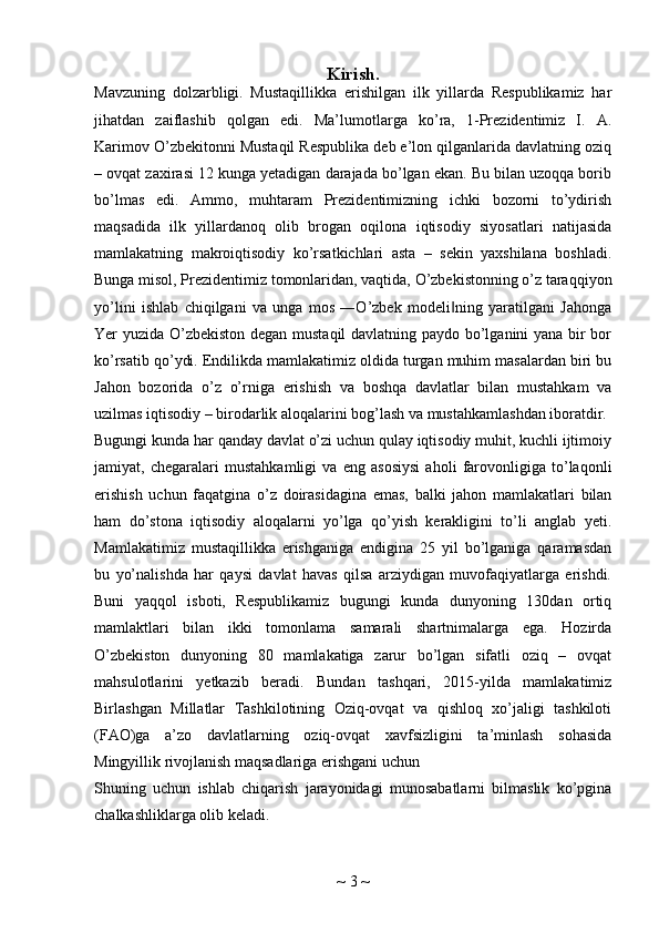 Kirish.
Mavzuning   dolzarbligi.   Mustaqillikka   erishilgan   ilk   yillarda   Respublikamiz   har
jihatdan   zaiflashib   qolgan   edi.   Ma’lumotlarga   ko’ra,   1-Prezidentimiz   I.   A.
Karimov O’zbekitonni Mustaqil Respublika deb e’lon qilganlarida davlatning oziq
– ovqat zaxirasi 12 kunga yetadigan darajada bo’lgan ekan. Bu bilan uzoqqa borib
bo’lmas   edi.   Ammo,   muhtaram   Prezidentimizning   ichki   bozorni   to’ydirish
maqsadida   ilk   yillardanoq   olib   brogan   oqilona   iqtisodiy   siyosatlari   natijasida
mamlakatning   makroiqtisodiy   ko’rsatkichlari   asta   –   sekin   yaxshilana   boshladi.
Bunga misol, Prezidentimiz tomonlaridan, vaqtida, O’zbekistonning o’z taraqqiyon
yo’lini   ishlab   chiqilgani   va   unga   mos   ―O’zbek   modeli ning   yaratilgani   Jahonga‖
Yer yuzida O’zbekiston degan mustaqil  davlatning paydo bo’lganini yana bir bor
ko’rsatib qo’ydi. Endilikda mamlakatimiz oldida turgan muhim masalardan biri bu
Jahon   bozorida   o’z   o’rniga   erishish   va   boshqa   davlatlar   bilan   mustahkam   va
uzilmas iqtisodiy – birodarlik aloqalarini bog’lash va mustahkamlashdan iboratdir.
Bugungi kunda har qanday davlat o’zi uchun qulay iqtisodiy muhit, kuchli ijtimoiy
jamiyat,   chegaralari   mustahkamligi   va   eng   asosiysi   aholi   farovonligiga   to’laqonli
erishish   uchun   faqatgina   o’z   doirasidagina   emas,   balki   jahon   mamlakatlari   bilan
ham   do’stona   iqtisodiy   aloqalarni   yo’lga   qo’yish   kerakligini   to’li   anglab   yeti.
Mamlakatimiz   mustaqillikka   erishganiga   endigina   25   yil   bo’lganiga   qaramasdan
bu   yo’nalishda   har   qaysi   davlat   havas   qilsa   arziydigan   muvofaqiyatlarga   erishdi.
Buni   yaqqol   isboti,   Respublikamiz   bugungi   kunda   dunyoning   130dan   ortiq
mamlaktlari   bilan   ikki   tomonlama   samarali   shartnimalarga   ega.   Hozirda
O’zbekiston   dunyoning   80   mamlakatiga   zarur   bo’lgan   sifatli   oziq   –   ovqat
mahsulotlarini   yetkazib   beradi.   Bundan   tashqari,   2015-yilda   mamlakatimiz
Birlashgan   Millatlar   Tashkilotining   Oziq-ovqat   va   qishloq   xo’jaligi   tashkiloti
(FAO)ga   a’zo   davlatlarning   oziq-ovqat   xavfsizligini   ta’minlash   sohasida
Mingyillik rivojlanish maqsadlariga erishgani uchun
Shuning   uchun   ishlab   chiqarish   jarayonidagi   munosabatlarni   bilmaslik   ko’pgina
chalkashliklarga olib keladi.
~  3  ~ 