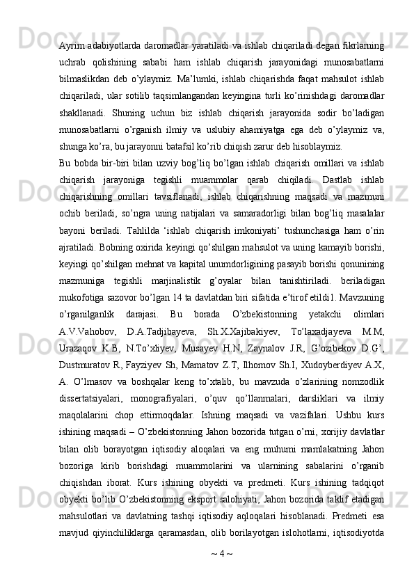 Ayrim  adabiyotlarda daromadlar yaratiladi  va ishlab chiqariladi degan fikrlarning
uchrab   qolishining   sababi   ham   ishlab   chiqarish   jarayonidagi   munosabatlarni
bilmaslikdan   deb   o’ylaymiz.   Ma’lumki,   ishlab   chiqarishda   faqat   mahsulot   ishlab
chiqariladi,   ular   sotilib   taqsimlangandan   keyingina   turli   ko’rinishdagi   daromadlar
shakllanadi.   Shuning   uchun   biz   ishlab   chiqarish   jarayonida   sodir   bo’ladigan
munosabatlarni   o’rganish   ilmiy   va   uslubiy   ahamiyatga   ega   deb   o’ylaymiz   va,
shunga ko’ra, bu jarayonni batafsil ko’rib chiqish zarur deb hisoblaymiz.
Bu   bobda   bir-biri   bilan   uzviy   bog’liq   bo’lgan   ishlab   chiqarish   omillari   va   ishlab
chiqarish   jarayoniga   tegishli   muammolar   qarab   chiqiladi.   Dastlab   ishlab
chiqarishning   omillari   tavsiflanadi,   ishlab   chiqarishning   maqsadi   va   mazmuni
ochib   beriladi,   so’ngra   uning   natijalari   va   samaradorligi   bilan   bog’liq   masalalar
bayoni   beriladi.   Tahlilda   ‘ishlab   chiqarish   imkoniyati’   tushunchasiga   ham   o’rin
ajratiladi. Bobning oxirida keyingi qo’shilgan mahsulot va uning kamayib borishi,
keyingi qo’shilgan mehnat va kapital unumdorligining pasayib borishi qonunining
mazmuniga   tegishli   marjinalistik   g’oyalar   bilan   tanishtiriladi.   beriladigan
mukofotiga sazovor bo’lgan 14 ta davlatdan biri sifatida e’tirof etildi1. Mavzuning
o’rganilganlik   darajasi.   Bu   borada   O’zbekistonning   yetakchi   olimlari
A.V.Vahobov,   D.A.Tadjibayeva,   Sh.X.Xajibakiyev,   To’laxadjayeva   M.M,
Urazaqov   K.B,   N.To’xliyev,   Musayev   H.N,   Zaynalov   J.R,   G’ozibekov   D.G’,
Dustmuratov   R,   Fayziyev   Sh,   Mamatov   Z.T,   Ilhomov   Sh.I,   Xudoyberdiyev   A.X,
A.   O’lmasov   va   boshqalar   keng   to’xtalib,   bu   mavzuda   o’zlarining   nomzodlik
dissertatsiyalari,   monografiyalari,   o’quv   qo’llanmalari,   darsliklari   va   ilmiy
maqolalarini   chop   ettirmoqdalar.   Ishning   maqsadi   va   vazifalari.   Ushbu   kurs
ishining maqsadi – O’zbekistonning Jahon bozorida tutgan o’rni, xorijiy davlatlar
bilan   olib   borayotgan   iqtisodiy   aloqalari   va   eng   muhumi   mamlakatning   Jahon
bozoriga   kirib   borishdagi   muammolarini   va   ularnining   sabalarini   o’rganib
chiqishdan   iborat.   Kurs   ishining   obyekti   va   predmeti.   Kurs   ishining   tadqiqot
obyekti   bo’lib   O’zbekistonning   eksport   salohiyati,   Jahon   bozorida   taklif   etadigan
mahsulotlari   va   davlatning   tashqi   iqtisodiy   aqloqalari   hisoblanadi.   Predmeti   esa
mavjud   qiyinchiliklarga   qaramasdan,   olib   borilayotgan   islohotlarni,   iqtisodiyotda
~  4  ~ 