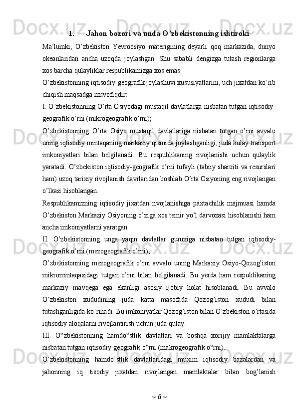 1. Jahon bozori va unda O’zbekistonning ishtiroki
Ma’lumki,   O’zbekiston   Yevroosiyo   materigining   deyarli   qoq   markazida,   dunyo
okeanlaridan   ancha   uzoqda   joylashgan.   Shu   sababli   dengizga   tutash   regionlarga
xos barcha qulayliklar respublikamizga xos emas.
O’zbekistonning iqtisodiy-geografik joylashuvi xususiyatlarini, uch jixatdan ko’rib
chiqish maqsadga muvofiqdir:
I. O’zbekistonning O’rta Osiyodagi mustaqil davlatlarga nisbatan tutgan iqtisodiy-
geografik o’rni (mikrogeografik o’rni);
O’zbekistonning   O’rta   Osiyo   mustaqil   davlatlariga   nisbatan   tutgan   o’rni   avvalo
uning iqtisodiy mintaqaning markaziy qismida joylashganligi, juda kulay transport
imkoniyatlari   bilan   belgilanadi.   Bu   respublikaning   rivojlanishi   uchun   qulaylik
yaratadi. O’zbekiston iqtisodiy-geografik o’rni tufayli (tabiiy sharoiti va resurslari
ham) uzoq tarixiy rivojlanish davrlaridan boshlab O’rta Osiyoning eng rivojlangan
o’lkasi hisoblangan.
Respublikamizning   iqtisodiy   jixatdan   rivojlanishiga   paxtachilik   majmuasi   hamda
O’zbekiston Markaziy Osiyoning o’ziga xos temir yo’l darvozasi hisoblanishi ham
ancha imkoniyatlarni yaratgan.
II.   O’zbekistonning   unga   yaqin   davlatlar   guruxiga   nisbatan   tutgan   iqtisodiy-
geografik o’rni (mezogeografik o’rni);
O’zbekistonning   mezogeografik   o’rni   avvalo   uning   Markaziy   Osiyo-Qozog’iston
mikromintaqasidagi   tutgan   o’rni   bilan   belgilanadi.   Bu   yerda   ham   respublikaning
markaziy   mavqega   ega   ekanligi   asosiy   ijobiy   holat   hisoblanadi.   Bu   avvalo
O’zbekiston   xududining   juda   katta   masofada   Qozog’iston   xududi   bilan
tutashganligida ko’rinadi. Bu imkoniyatlar Qozog’iston bilan O’zbekiston o’rtasida
iqtisodiy aloqalarni rivojlantirish uchun juda qulay.
III.   O zbekistonning   hamdo stlik   davlatlari   va   boshqa   xorijiy   mamlaktalarga‟ ‟
nisbatan tutgan iqtisodiy-geografik o rni (makrogeografik o rni).	
‟ ‟
O’zbekistonning   hamdo’stlik   davlatlaridagi   muxim   iqtisodiy   bazalardan   va
jahonning   iq   tisodiy   jixatdan   rivojlangan   mamlaktalar   bilan   bog’lanish
~  6  ~ 