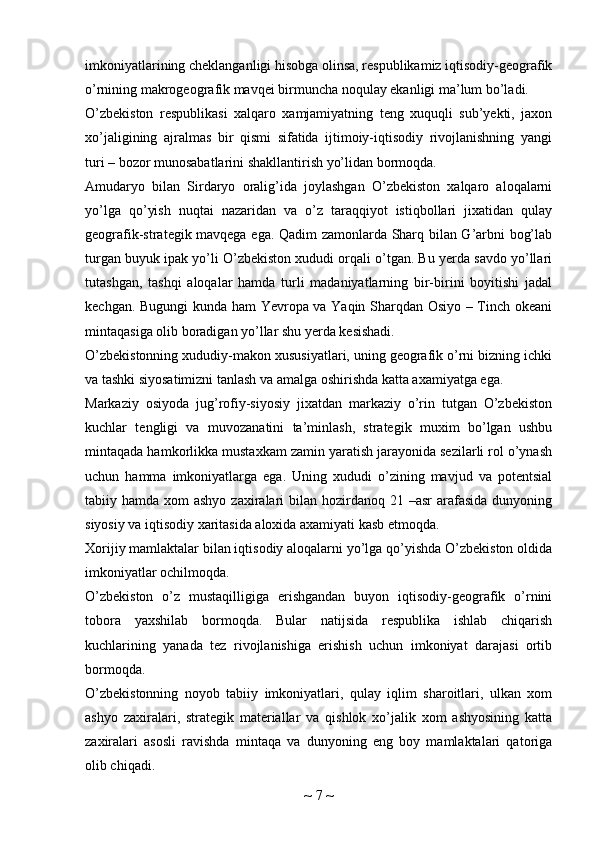 imkoniyatlarining cheklanganligi hisobga olinsa, respublikamiz iqtisodiy-geografik
o’rnining makrogeografik mavqei birmuncha noqulay ekanligi ma’lum bo’ladi.
O’zbekiston   respublikasi   xalqaro   xamjamiyatning   teng   xuquqli   sub’yekti,   jaxon
xo’jaligining   ajralmas   bir   qismi   sifatida   ijtimoiy-iqtisodiy   rivojlanishning   yangi
turi – bozor munosabatlarini shakllantirish yo’lidan bormoqda.
Amudaryo   bilan   Sirdaryo   oralig’ida   joylashgan   O’zbekiston   xalqaro   aloqalarni
yo’lga   qo’yish   nuqtai   nazaridan   va   o’z   taraqqiyot   istiqbollari   jixatidan   qulay
geografik-strategik mavqega ega. Qadim zamonlarda Sharq bilan G’arbni bog’lab
turgan buyuk ipak yo’li O’zbekiston xududi orqali o’tgan. Bu yerda savdo yo’llari
tutashgan,   tashqi   aloqalar   hamda   turli   madaniyatlarning   bir-birini   boyitishi   jadal
kechgan. Bugungi  kunda ham Yevropa va Yaqin Sharqdan Osiyo – Tinch okeani
mintaqasiga olib boradigan yo’llar shu yerda kesishadi.
O’zbekistonning xududiy-makon xususiyatlari, uning geografik o’rni bizning ichki
va tashki siyosatimizni tanlash va amalga oshirishda katta axamiyatga ega.
Markaziy   osiyoda   jug’rofiy-siyosiy   jixatdan   markaziy   o’rin   tutgan   O’zbekiston
kuchlar   tengligi   va   muvozanatini   ta’minlash,   strategik   muxim   bo’lgan   ushbu
mintaqada hamkorlikka mustaxkam zamin yaratish jarayonida sezilarli rol o’ynash
uchun   hamma   imkoniyatlarga   ega.   Uning   xududi   o’zining   mavjud   va   potentsial
tabiiy hamda xom  ashyo  zaxiralari  bilan hozirdanoq 21 –asr  arafasida dunyoning
siyosiy va iqtisodiy xaritasida aloxida axamiyati kasb etmoqda.
Xorijiy mamlaktalar bilan iqtisodiy aloqalarni yo’lga qo’yishda O’zbekiston oldida
imkoniyatlar ochilmoqda.
O’zbekiston   o’z   mustaqilligiga   erishgandan   buyon   iqtisodiy-geografik   o’rnini
tobora   yaxshilab   bormoqda.   Bular   natijsida   respublika   ishlab   chiqarish
kuchlarining   yanada   tez   rivojlanishiga   erishish   uchun   imkoniyat   darajasi   ortib
bormoqda.
O’zbekistonning   noyob   tabiiy   imkoniyatlari,   qulay   iqlim   sharoitlari,   ulkan   xom
ashyo   zaxiralari,   strategik   materiallar   va   qishlok   xo’jalik   xom   ashyosining   katta
zaxiralari   asosli   ravishda   mintaqa   va   dunyoning   eng   boy   mamlaktalari   qatoriga
olib chiqadi.
~  7  ~ 