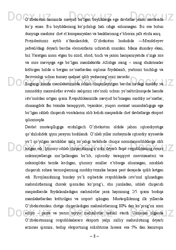 O’zbekiston   zaminida   mavjud   bo’lgan   boyliklarga   ega   davlatlar   jaxon   xaritasida
ko’p   emas.   Bu   boyliklarning   ko’pchiligi   hali   ishga   solinmagan.   Bu   esa   butun
dunyoga mashxur chet el kompaniyalari va banklarining e’tiborini jalb etishi aniq.
Prezidentimiz   aytib   o’tkanlaridek,   O’zbekiston   hududida   ―Mendeleyev
jadvali dagi   deyarli   barcha   elementlarni   uchratish   mumkin.   Mana   shunday   ekan,‖
biz Yaratgan inom etgan bu ozod, obod, tinch va jaxon hamjamiyatida o’ziga xos
va   mos   mavqega   ega   bo’lgan   mamlakatda   Allohga   ming   –   ming   shukronalar
keltirgan   holda   u   bergan   ne’matlardan   oqilona   foydalanib,   yurtimiz   tinchligi   va
farovonligi uchun tinmay mehnat qilib yashamog’imiz zarurdir.
Bugungi  kunda mamlakatimizda ishlab chiqarilayotgan barcha turdagi moddiy va
nomoddiy   maxsulotlar   avvalo   xalqimiz   iste’moli   uchun   yo’naltirilmoqada   hamda
iste’moldan   ortgan   qismi   Respublikamizda   mavjud   bo’lmagan   moddiy   ne’matlar,
shuningdek   fan   texnika   taraqqiyoti,   tejamkor,   yuqori   mexnat   unumdorligiga   ega
bo’lgan ishlab chiqarish vositalarini olib kelish maqsadida chet davlatlarga eksport
qilinmoqda.
Davlat   mustaqilligiga   erishilgach   O’zbekiston   oldida   jahon   iqtisodiyotiga
qo’shilishdek qiyin jarayon boshlandi. O’nlab yillar mobaynida iqtisodiy siyosatda
yo’l   qo’yilgan   xatoliklar   xalq   xo’jaligi   tarkibida   chuqur   nomutanosibliklarga   olib
kelgan edi. Ijtimoiy ishlab chiqarishning o’sishi deyarli faqat respublikaning resurs
imkoniyatlariga   mo’ljallangan   bo’lib,   iqtisodiy   taraqqiyot   muvozanatsiz   va
nokompleks   tarzda   kechgan,   ijtimoiy   omillar   e’tiborga   olinmagan,   noishlab
chiqarish sohasi  tarmoqlarining moddiy-texnika bazasi  past  darajada qolib ketgan
edi.   Rivojlanishning   bunday   yo’li   oqibatida   respublikada   iste’mol   qilinadigan
mahsulotlarning   chorak   qismidan   ko’prog’i,   shu   jumladan,   ishlab   chiqarish
maqsadlarida   foydalaniladigan   mahsulotlar   jami   hajmining   2/5   qismi   boshqa
mamlakatlardan   keltirilgan   va   import   qilingan.   Mustaqillikning   ilk   yillarida
O’zbekistondan   chetga   chiqariladigan   mahsulotlarning   80%   dan   ko’prog’ini   xom
ashyo   –   paxta   va   yarim   tayyor   mahsulotlar   tashkil   etardi.   Umuman   olganda
O’zbekistonning   respublikalararo   eksporti   yalpi   milliy   mahsulotning   deyarli
arzimas   qismini,   tashqi   eksportning   solishtirma   hissasi   esa   5%   dan   kamroqni
~  8  ~ 