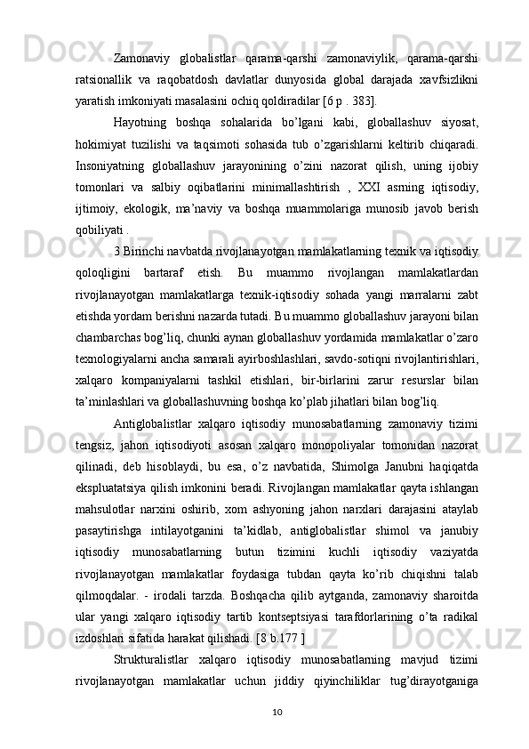 Zamonaviy   globalistlar   qarama-qarshi   zamonaviylik,   qarama-qarshi
ratsionallik   va   raqobatdosh   davlatlar   dunyosida   global   darajada   xavfsizlikni
yaratish imkoniyati masalasini ochiq qoldiradilar [6 p . 383].
Hayotning   boshqa   sohalarida   bo’lgani   kabi,   globallashuv   siyosat,
hokimiyat   tuzilishi   va   taqsimoti   sohasida   tub   o’zgarishlarni   keltirib   chiqaradi.
Insoniyatning   globallashuv   jarayonining   o’zini   nazorat   qilish,   uning   ijobiy
tomonlari   va   salbiy   oqibatlarini   minimallashtirish   ,   XXI   asrning   iqtisodiy,
ijtimoiy,   ekologik,   ma’naviy   va   boshqa   muammolariga   munosib   javob   berish
qobiliyati .
3 Birinchi navbatda rivojlanayotgan mamlakatlarning texnik va iqtisodiy
qoloqligini   bartaraf   etish.   Bu   muammo   rivojlangan   mamlakatlardan
rivojlanayotgan   mamlakatlarga   texnik-iqtisodiy   sohada   yangi   marralarni   zabt
etishda yordam berishni nazarda tutadi. Bu muammo globallashuv jarayoni bilan
chambarchas bog’liq, chunki aynan globallashuv yordamida mamlakatlar o’zaro
texnologiyalarni ancha samarali ayirboshlashlari, savdo-sotiqni rivojlantirishlari,
xalqaro   kompaniyalarni   tashkil   etishlari,   bir-birlarini   zarur   resurslar   bilan
ta’minlashlari va globallashuvning boshqa ko’plab jihatlari bilan bog’liq. 
Antiglobalistlar   xalqaro   iqtisodiy   munosabatlarning   zamonaviy   tizimi
tengsiz,   jahon   iqtisodiyoti   asosan   xalqaro   monopoliyalar   tomonidan   nazorat
qilinadi,   deb   hisoblaydi,   bu   esa,   o’z   navbatida,   Shimolga   Janubni   haqiqatda
ekspluatatsiya qilish imkonini beradi. Rivojlangan mamlakatlar qayta ishlangan
mahsulotlar   narxini   oshirib,   xom   ashyoning   jahon   narxlari   darajasini   ataylab
pasaytirishga   intilayotganini   ta’kidlab,   antiglobalistlar   shimol   va   janubiy
iqtisodiy   munosabatlarning   butun   tizimini   kuchli   iqtisodiy   vaziyatda
rivojlanayotgan   mamlakatlar   foydasiga   tubdan   qayta   ko’rib   chiqishni   talab
qilmoqdalar.   -   irodali   tarzda.   Boshqacha   qilib   aytganda,   zamonaviy   sharoitda
ular   yangi   xalqaro   iqtisodiy   tartib   kontseptsiyasi   tarafdorlarining   o’ta   radikal
izdoshlari sifatida harakat qilishadi. [8 b.177 ]
Strukturalistlar   xalqaro   iqtisodiy   munosabatlarning   mavjud   tizimi
rivojlanayotgan   mamlakatlar   uchun   jiddiy   qiyinchiliklar   tug’dirayotganiga
10 