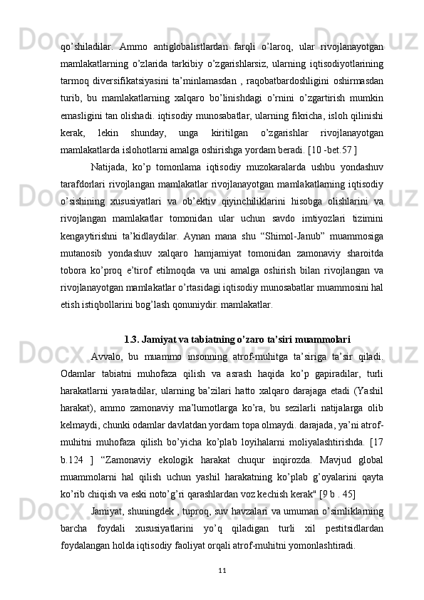 qo’shiladilar.   Ammo   antiglobalistlardan   farqli   o’laroq,   ular   rivojlanayotgan
mamlakatlarning   o’zlarida   tarkibiy   o’zgarishlarsiz,   ularning   iqtisodiyotlarining
tarmoq   diversifikatsiyasini   ta’minlamasdan   ,   raqobatbardoshligini   oshirmasdan
turib,   bu   mamlakatlarning   xalqaro   bo’linishdagi   o’rnini   o’zgartirish   mumkin
emasligini tan olishadi. iqtisodiy munosabatlar, ularning fikricha, isloh qilinishi
kerak,   lekin   shunday,   unga   kiritilgan   o’zgarishlar   rivojlanayotgan
mamlakatlarda islohotlarni amalga oshirishga yordam beradi. [10 -bet.57 ]
Natijada,   ko’p   tomonlama   iqtisodiy   muzokaralarda   ushbu   yondashuv
tarafdorlari  rivojlangan  mamlakatlar   rivojlanayotgan   mamlakatlarning  iqtisodiy
o’sishining   xususiyatlari   va   ob’ektiv   qiyinchiliklarini   hisobga   olishlarini   va
rivojlangan   mamlakatlar   tomonidan   ular   uchun   savdo   imtiyozlari   tizimini
kengaytirishni   ta’kidlaydilar.   Aynan   mana   shu   “Shimol-Janub”   muammosiga
mutanosib   yondashuv   xalqaro   hamjamiyat   tomonidan   zamonaviy   sharoitda
tobora   ko’proq   e’tirof   etilmoqda   va   uni   amalga   oshirish   bilan   rivojlangan   va
rivojlanayotgan mamlakatlar o’rtasidagi iqtisodiy munosabatlar muammosini hal
etish istiqbollarini bog’lash qonuniydir. mamlakatlar.
1.3. Jamiyat va tabiatning o’zaro ta’siri muammolari
Avvalo,   bu   muammo   insonning   atrof-muhitga   ta’siriga   ta’sir   qiladi.
Odamlar   tabiatni   muhofaza   qilish   va   asrash   haqida   ko’p   gapiradilar,   turli
harakatlarni   yaratadilar,   ularning   ba’zilari   hatto   xalqaro   darajaga   etadi   (Yashil
harakat),   ammo   zamonaviy   ma’lumotlarga   ko’ra,   bu   sezilarli   natijalarga   olib
kelmaydi, chunki odamlar davlatdan yordam topa olmaydi. darajada, ya’ni atrof-
muhitni   muhofaza   qilish   bo’yicha   ko’plab   loyihalarni   moliyalashtirishda.   [17
b.124   ]   “Zamonaviy   ekologik   harakat   chuqur   inqirozda.   Mavjud   global
muammolarni   hal   qilish   uchun   yashil   harakatning   ko’plab   g’oyalarini   qayta
ko’rib chiqish va eski noto’g’ri qarashlardan voz kechish kerak" [9 b . 45]
Jamiyat, shuningdek , tuproq, suv havzalari va umuman o’simliklarning
barcha   foydali   xususiyatlarini   yo’q   qiladigan   turli   xil   pestitsidlardan
foydalangan holda iqtisodiy faoliyat orqali atrof-muhitni yomonlashtiradi.
11 