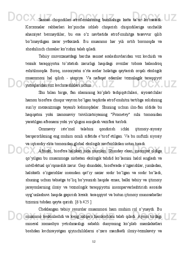 Sanoat   chiqindilari   atrof-muhitning   buzilishiga   katta   ta’sir   ko’rsatadi.
Korxonalar   rahbarlari   ko’pincha   ishlab   chiqarish   chiqindilariga   unchalik
ahamiyat   bermaydilar,   bu   esa   o’z   navbatida   atrof-muhitga   tasavvur   qilib
bo’lmaydigan   zarar   yetkazadi.   Bu   muammo   har   yili   ortib   bormoqda   va
shoshilinch choralar ko’rishni talab qiladi.
Tabiiy   muvozanatdagi   barcha   sanoat   aralashuvlaridan   voz   kechish   va
texnik   taraqqiyotni   to’xtatish   zarurligi   haqidagi   ovozlar   tobora   balandroq
eshitilmoqda.   Biroq,   insoniyatni   o’rta   asrlar   holatiga   qaytarish   orqali   ekologik
muammoni   hal   qilish   -   utopiya.   Va   nafaqat   odamlar   texnologik   taraqqiyot
yutuqlaridan voz kechmasliklari uchun. 
Shu   bilan   birga,   fan   olamining   ko’plab   tadqiqotchilari,   siyosatchilar
hamon biosfera chuqur vayron bo’lgan taqdirda atrof-muhitni tartibga solishning
sun’iy   mexanizmiga   tayanib   kelmoqdalar.   Shuning   uchun   ilm-fan   oldida   bu
haqiqatmi   yoki   zamonaviy   tsivilizatsiyaning   "Prometey"   ruhi   tomonidan
yaratilgan afsonami yoki yo’qligini aniqlash vazifasi turibdi.
Ommaviy   iste’mol   talabini   qondirish   ichki   ijtimoiy-siyosiy
barqarorlikning eng  muhim  omili  sifatida  e’tirof  etilgan.  Va bu  nufuzli  siyosiy
va iqtisodiy elita tomonidan global ekologik xavfsizlikdan ustun turadi.
Afsuski, biosfera halokati juda mumkin. Shunday ekan, insoniyat oldiga
qo’yilgan   bu   muammoga   nisbatan   ekologik   tahdid   ko’lamini   halol   anglash   va
intellektual qo’rqmaslik zarur. Gap shundaki, biosferada o’zgarishlar, jumladan,
halokatli   o’zgarishlar   insondan   qat’iy   nazar   sodir   bo’lgan   va   sodir   bo’ladi,
shuning   uchun   tabiatga   to’liq   bo’ysunish   haqida   emas,   balki   tabiiy   va   ijtimoiy
jarayonlarning   ilmiy   va   texnologik   taraqqiyotni   insonparvarlashtirish   asosida
uyg’unlashuvi haqida gapirish kerak. taraqqiyot va butun ijtimoiy munosabatlar
tizimini tubdan qayta qurish. [6 b.425 ]
Cheklangan   tabiiy   resurslar   muammosi   ham   muhim   rol   o’ynaydi.   Bu
muammo keskinlashdi va keng xalqaro hamkorlikni talab qiladi. Ayrim turdagi
mineral   xomashyo   yetishmasligi   sababli   dunyoning   ko’plab   mamlakatlari
boshdan   kechirayotgan   qiyinchiliklarni   o’zaro   manfaatli   ilmiy-texnikaviy   va
12 
