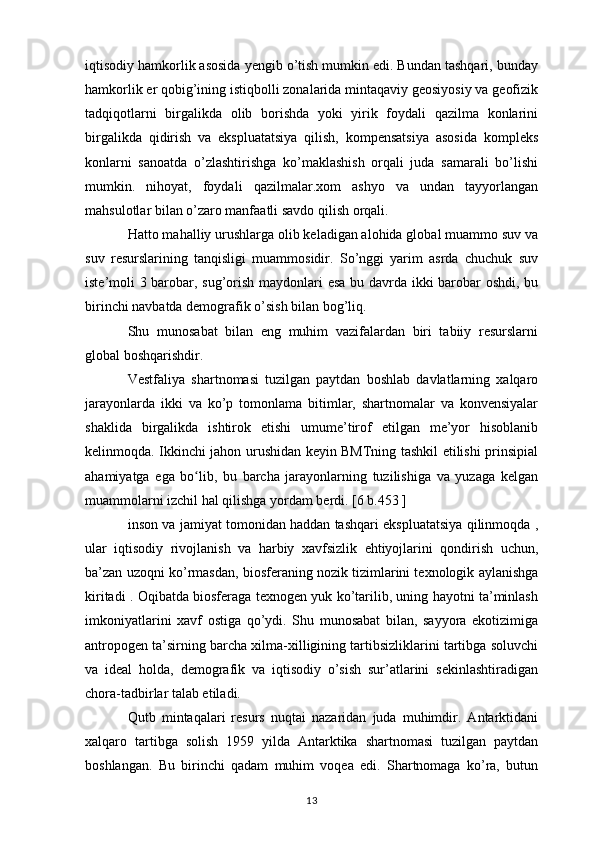 iqtisodiy hamkorlik asosida yengib o’tish mumkin edi. Bundan tashqari, bunday
hamkorlik er qobig’ining istiqbolli zonalarida mintaqaviy geosiyosiy va geofizik
tadqiqotlarni   birgalikda   olib   borishda   yoki   yirik   foydali   qazilma   konlarini
birgalikda   qidirish   va   ekspluatatsiya   qilish,   kompensatsiya   asosida   kompleks
konlarni   sanoatda   o’zlashtirishga   ko’maklashish   orqali   juda   samarali   bo’lishi
mumkin.   nihoyat,   foydali   qazilmalar.xom   ashyo   va   undan   tayyorlangan
mahsulotlar bilan o’zaro manfaatli savdo qilish orqali. 
Hatto mahalliy urushlarga olib keladigan alohida global muammo suv va
suv   resurslarining   tanqisligi   muammosidir.   So’nggi   yarim   asrda   chuchuk   suv
iste’moli 3 barobar, sug’orish maydonlari esa bu davrda ikki barobar oshdi, bu
birinchi navbatda demografik o’sish bilan bog’liq. 
Shu   munosabat   bilan   eng   muhim   vazifalardan   biri   tabiiy   resurslarni
global boshqarishdir.
Vestfaliya   shartnomasi   tuzilgan   paytdan   boshlab   davlatlarning   xalqaro
jarayonlarda   ikki   va   ko’p   tomonlama   bitimlar,   shartnomalar   va   konvensiyalar
shaklida   birgalikda   ishtirok   etishi   umume’tirof   etilgan   me’yor   hisoblanib
kelinmoqda. Ikkinchi jahon urushidan keyin BMTning tashkil etilishi prinsipial
ahamiyatga   ega   bo lib,   bu   barcha   jarayonlarning   tuzilishiga   va   yuzaga   kelganʻ
muammolarni izchil hal qilishga yordam berdi. [6 b.453 ]
inson va jamiyat tomonidan haddan tashqari ekspluatatsiya qilinmoqda ,
ular   iqtisodiy   rivojlanish   va   harbiy   xavfsizlik   ehtiyojlarini   qondirish   uchun,
ba’zan uzoqni ko’rmasdan, biosferaning nozik tizimlarini texnologik aylanishga
kiritadi . Oqibatda biosferaga texnogen yuk ko’tarilib, uning hayotni ta’minlash
imkoniyatlarini   xavf   ostiga   qo’ydi.   Shu   munosabat   bilan,   sayyora   ekotizimiga
antropogen ta’sirning barcha xilma-xilligining tartibsizliklarini tartibga soluvchi
va   ideal   holda,   demografik   va   iqtisodiy   o’sish   sur’atlarini   sekinlashtiradigan
chora-tadbirlar talab etiladi.
Qutb   mintaqalari   resurs   nuqtai   nazaridan   juda   muhimdir.   Antarktidani
xalqaro   tartibga   solish   1959   yilda   Antarktika   shartnomasi   tuzilgan   paytdan
boshlangan.   Bu   birinchi   qadam   muhim   voqea   edi.   Shartnomaga   ko’ra,   butun
13 