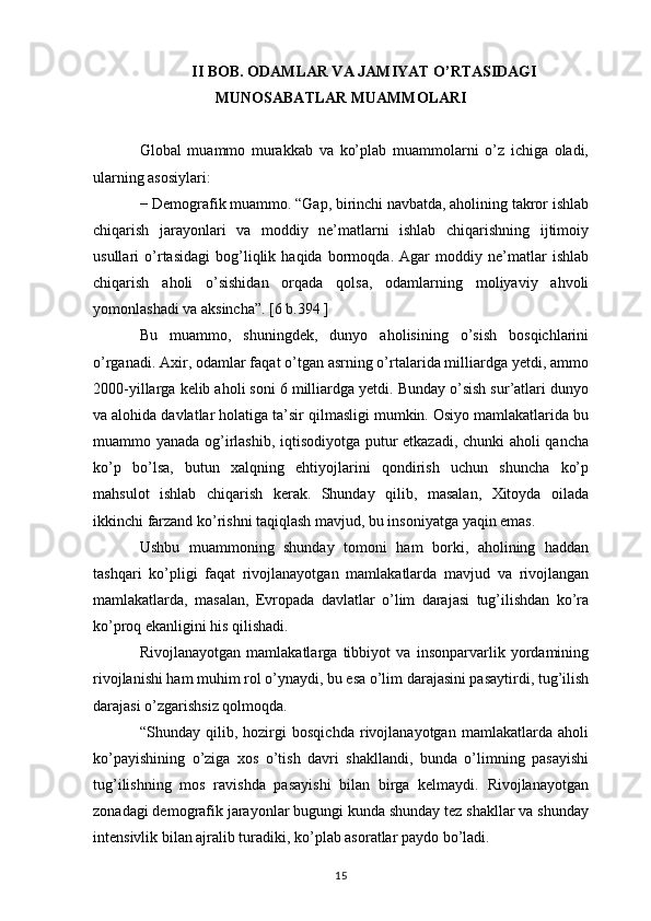 II BOB. ODAMLAR VA JAMIYAT O’RTASIDAGI
MUNOSABATLAR MUAMMOLARI
Global   muammo   murakkab   va   ko’plab   muammolarni   o’z   ichiga   oladi,
ularning asosiylari:
− Demografik muammo. “Gap, birinchi navbatda, aholining takror ishlab
chiqarish   jarayonlari   va   moddiy   ne’matlarni   ishlab   chiqarishning   ijtimoiy
usullari   o’rtasidagi   bog’liqlik   haqida   bormoqda.   Agar   moddiy   ne’matlar   ishlab
chiqarish   aholi   o’sishidan   orqada   qolsa,   odamlarning   moliyaviy   ahvoli
yomonlashadi va aksincha”. [6 b.394 ]
Bu   muammo,   shuningdek,   dunyo   aholisining   o’sish   bosqichlarini
o’rganadi. Axir, odamlar faqat o’tgan asrning o’rtalarida milliardga yetdi, ammo
2000-yillarga kelib aholi soni 6 milliardga yetdi. Bunday o’sish sur’atlari dunyo
va alohida davlatlar holatiga ta’sir qilmasligi mumkin. Osiyo mamlakatlarida bu
muammo yanada og’irlashib, iqtisodiyotga putur etkazadi, chunki aholi qancha
ko’p   bo’lsa,   butun   xalqning   ehtiyojlarini   qondirish   uchun   shuncha   ko’p
mahsulot   ishlab   chiqarish   kerak.   Shunday   qilib,   masalan,   Xitoyda   oilada
ikkinchi farzand ko’rishni taqiqlash mavjud, bu insoniyatga yaqin emas.
Ushbu   muammoning   shunday   tomoni   ham   borki,   aholining   haddan
tashqari   ko’pligi   faqat   rivojlanayotgan   mamlakatlarda   mavjud   va   rivojlangan
mamlakatlarda,   masalan,   Evropada   davlatlar   o’lim   darajasi   tug’ilishdan   ko’ra
ko’proq ekanligini his qilishadi.
Rivojlanayotgan   mamlakatlarga   tibbiyot   va   insonparvarlik   yordamining
rivojlanishi ham muhim rol o’ynaydi, bu esa o’lim darajasini pasaytirdi, tug’ilish
darajasi o’zgarishsiz qolmoqda.
“Shunday   qilib,   hozirgi   bosqichda   rivojlanayotgan   mamlakatlarda   aholi
ko’payishining   o’ziga   xos   o’tish   davri   shakllandi,   bunda   o’limning   pasayishi
tug’ilishning   mos   ravishda   pasayishi   bilan   birga   kelmaydi.   Rivojlanayotgan
zonadagi demografik jarayonlar bugungi kunda shunday tez shakllar va shunday
intensivlik bilan ajralib turadiki, ko’plab asoratlar paydo bo’ladi. 
15 