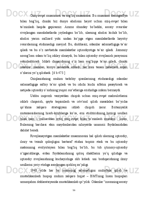 Oziq-ovqat muammosi va sog’liq muammosi. Bu muammo demografiya
bilan   bog’liq,   chunki   biz   dunyo   aholisini   hayot   uchun   oziq-ovqat   bilan
ta’minlash   haqida   gapiramiz.   Ammo   shunday   bo’ladiki,   asosiy   resurslar
rivojlangan   mamlakatlarda   joylashgan   bo’lib,   ularning   aholisi   kichik   bo’lib,
aholisi   yarim   milliard   yoki   undan   ko’pga   etgan   mamlakatlarda   hayotiy
resurslarning   etishmasligi   mavjud.   Bu,   shubhasiz,   odamlar   salomatligiga   ta’sir
qiladi   va   bu   o’z   navbatida   mamlakatlar   iqtisodiyotiga   ta’sir   qiladi.   Jismoniy
nosog’lom odam to’liq ishlay olmaydi, bu bilan iqtisodiy rivojlanish jarayonini
sekinlashtiradi.   Ishlab   chiqarishning   o’zi   ham   sog’liqqa   ta’sir   qiladi,   chunki
odamlar,   masalan,   kimyo   sanoatida   ishlash,   har   kuni   tanani   zaharlash   orqali
o’zlarini yo’q qilishadi. [6 b.473 ]
Oziqlanishning   muhim   tarkibiy   qismlarining   etishmasligi   odamlar
salomatligiga   salbiy   ta’sir   qiladi   va   bu   ishchi   kuchi   sifatini   pasaytiradi   va
natijada iqtisodiy o’sishning yuqori sur’atlariga erishishga imkon bermaydi. 
Ushbu   inqirozli   vaziyatdan   chiqish   uchun   oziq-ovqat   mahsulotlarini
ishlab   chiqarish,   qayta   taqsimlash   va   iste’mol   qilish   masalalari   bo’yicha
qo’shma   xalqaro   strategiyani   ishlab   chiqish   zarur.   Britaniyalik
mutaxassislarning   hisob-kitoblariga   ko’ra,   erni   etishtirishning   hozirgi   usullari
bilan   ham   1   milliarddan   ortiq   oziq-ovqat   bilan   ta’minlash   mumkin   .   Inson.
Bularning   barchasi   ekin   maydonlaridan   nihoyatda   unumsiz   foydalanishdan
dalolat beradi.
Rivojlanayotgan mamlakatlar muammosini hal qilish ularning iqtisodiy,
ilmiy   va   texnik   qoloqligini   bartaraf   etishni   taqozo   etadi   va   bu   iqtisodiy
makonning   evolyutsiyasi   bilan   bog’liq   bo’lib,   bu   tub   ijtimoiy-iqtisodiy
o’zgarishlarga,   erdan   foydalanishning   qoloq   shakllarini   yo’q   qilishga   va
iqtisodiy   rivojlanishning   kuchayishiga   olib   keladi.   uni   boshqarishning   ilmiy
usullarini joriy etishga asoslangan qishloq xo’jaligi.
1948   yilda   har   bir   insonning   salomatligini   muhofaza   qilish   va
mustahkamlash   huquqi   muhim   xalqaro   hujjat   –   BMTning   Inson   huquqlari
umumjahon deklaratsiyasida mustahkamlab qo’yildi. Odamlar “insonning asosiy
16 