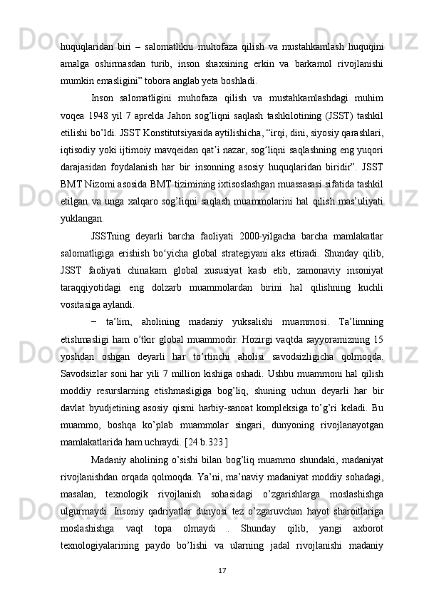 huquqlaridan   biri   –   salomatlikni   muhofaza   qilish   va   mustahkamlash   huquqini
amalga   oshirmasdan   turib,   inson   shaxsining   erkin   va   barkamol   rivojlanishi
mumkin emasligini” tobora anglab yeta boshladi. 
Inson   salomatligini   muhofaza   qilish   va   mustahkamlashdagi   muhim
voqea   1948   yil   7   aprelda   Jahon   sog’liqni   saqlash   tashkilotining   (JSST)   tashkil
etilishi bo’ldi. JSST Konstitutsiyasida aytilishicha, “irqi, dini, siyosiy qarashlari,
iqtisodiy yoki ijtimoiy mavqeidan qat i nazar, sog liqni saqlashning eng yuqoriʼ ʻ
darajasidan   foydalanish   har   bir   insonning   asosiy   huquqlaridan   biridir”.   JSST
BMT Nizomi asosida BMT tizimining ixtisoslashgan muassasasi sifatida tashkil
etilgan   va   unga   xalqaro   sog’liqni   saqlash   muammolarini   hal   qilish   mas’uliyati
yuklangan. 
JSSTning   deyarli   barcha   faoliyati   2000-yilgacha   barcha   mamlakatlar
salomatligiga   erishish   bo yicha   global   strategiyani   aks   ettiradi.   Shunday   qilib,	
ʻ
JSST   faoliyati   chinakam   global   xususiyat   kasb   etib,   zamonaviy   insoniyat
taraqqiyotidagi   eng   dolzarb   muammolardan   birini   hal   qilishning   kuchli
vositasiga aylandi.
−   ta’lim,   aholining   madaniy   yuksalishi   muammosi.   Ta’limning
etishmasligi   ham   o’tkir   global   muammodir.  Hozirgi   vaqtda  sayyoramizning  15
yoshdan   oshgan   deyarli   har   to’rtinchi   aholisi   savodsizligicha   qolmoqda.
Savodsizlar soni har yili 7 million kishiga oshadi. Ushbu muammoni hal qilish
moddiy   resurslarning   etishmasligiga   bog’liq,   shuning   uchun   deyarli   har   bir
davlat   byudjetining   asosiy   qismi   harbiy-sanoat   kompleksiga   to’g’ri   keladi.   Bu
muammo,   boshqa   ko’plab   muammolar   singari,   dunyoning   rivojlanayotgan
mamlakatlarida ham uchraydi. [24 b.323 ]
Madaniy   aholining   o’sishi   bilan   bog’liq   muammo   shundaki,   madaniyat
rivojlanishdan orqada qolmoqda. Ya’ni, ma’naviy madaniyat moddiy sohadagi,
masalan,   texnologik   rivojlanish   sohasidagi   o’zgarishlarga   moslashishga
ulgurmaydi.   Insoniy   qadriyatlar   dunyosi   tez   o’zgaruvchan   hayot   sharoitlariga
moslashishga   vaqt   topa   olmaydi   .   Shunday   qilib,   yangi   axborot
texnologiyalarining   paydo   bo’lishi   va   ularning   jadal   rivojlanishi   madaniy
17 