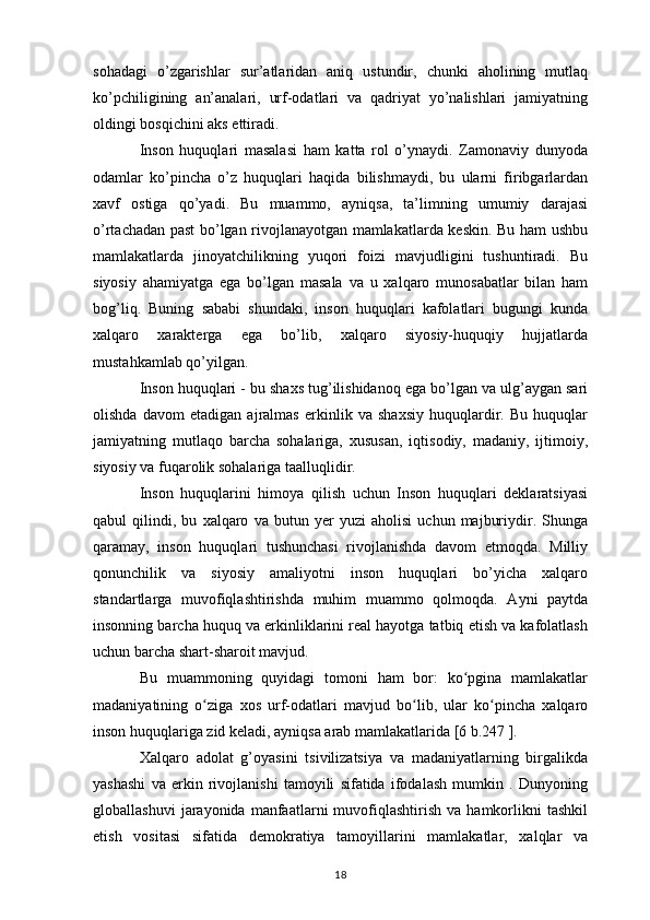 sohadagi   o’zgarishlar   sur’atlaridan   aniq   ustundir,   chunki   aholining   mutlaq
ko’pchiligining   an’analari,   urf-odatlari   va   qadriyat   yo’nalishlari   jamiyatning
oldingi bosqichini aks ettiradi.
Inson   huquqlari   masalasi   ham   katta   rol   o’ynaydi.   Zamonaviy   dunyoda
odamlar   ko’pincha   o’z   huquqlari   haqida   bilishmaydi,   bu   ularni   firibgarlardan
xavf   ostiga   qo’yadi.   Bu   muammo,   ayniqsa,   ta’limning   umumiy   darajasi
o’rtachadan past bo’lgan rivojlanayotgan mamlakatlarda keskin. Bu ham ushbu
mamlakatlarda   jinoyatchilikning   yuqori   foizi   mavjudligini   tushuntiradi.   Bu
siyosiy   ahamiyatga   ega   bo’lgan   masala   va   u   xalqaro   munosabatlar   bilan   ham
bog’liq.   Buning   sababi   shundaki,   inson   huquqlari   kafolatlari   bugungi   kunda
xalqaro   xarakterga   ega   bo’lib,   xalqaro   siyosiy-huquqiy   hujjatlarda
mustahkamlab qo’yilgan.
Inson huquqlari - bu shaxs tug’ilishidanoq ega bo’lgan va ulg’aygan sari
olishda   davom   etadigan   ajralmas   erkinlik   va   shaxsiy   huquqlardir.   Bu   huquqlar
jamiyatning   mutlaqo   barcha   sohalariga,   xususan,   iqtisodiy,   madaniy,   ijtimoiy,
siyosiy va fuqarolik sohalariga taalluqlidir. 
Inson   huquqlarini   himoya   qilish   uchun   Inson   huquqlari   deklaratsiyasi
qabul   qilindi,   bu   xalqaro   va   butun   yer   yuzi   aholisi   uchun   majburiydir.   Shunga
qaramay,   inson   huquqlari   tushunchasi   rivojlanishda   davom   etmoqda.   Milliy
qonunchilik   va   siyosiy   amaliyotni   inson   huquqlari   bo’yicha   xalqaro
standartlarga   muvofiqlashtirishda   muhim   muammo   qolmoqda.   Ayni   paytda
insonning barcha huquq va erkinliklarini real hayotga tatbiq etish va kafolatlash
uchun barcha shart-sharoit mavjud.
Bu   muammoning   quyidagi   tomoni   ham   bor:   ko pgina   mamlakatlarʻ
madaniyatining   o ziga   xos   urf-odatlari   mavjud   bo lib,   ular   ko pincha   xalqaro	
ʻ ʻ ʻ
inson huquqlariga zid keladi, ayniqsa arab mamlakatlarida [6 b.247 ].
Xalqaro   adolat   g’oyasini   tsivilizatsiya   va   madaniyatlarning   birgalikda
yashashi   va   erkin   rivojlanishi   tamoyili   sifatida   ifodalash   mumkin   .   Dunyoning
globallashuvi   jarayonida   manfaatlarni   muvofiqlashtirish   va  hamkorlikni   tashkil
etish   vositasi   sifatida   demokratiya   tamoyillarini   mamlakatlar,   xalqlar   va
18 