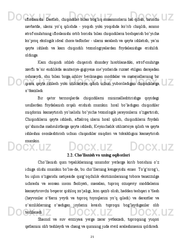 ifloslanishi.  Dastlab, chiqindilar  bilan bog’liq muammolarni  hal  qilish, birinchi
navbatda,   ularni   yo’q   qilishda   -   yoqish   yoki   yoqishda   ko’rib   chiqildi,   ammo
atrof-muhitning ifloslanishi ortib borishi bilan chiqindilarni boshqarish bo’yicha
ko’proq ekologik ideal chora-tadbirlar - ularni saralash va qayta ishlatish, ya’ni
qayta   ishlash   va   kam   chiqindili   texnologiyalardan   foydalanishga   erishildi.
oldinga. 
Kam   chiqindi   ishlab   chiqarish   shunday   hisoblanadiki,   atrof-muhitga
xavfli  ta’sir  endilikda sanitariya-gigiyena me’yorlarida ruxsat  etilgan darajadan
oshmaydi,   shu   bilan   birga   ishlov   berilmagan   moddalar   va   materiallarning   bir
qismi   qayta   ishlash   yoki   utilizatsiya   qilish   uchun   yuboriladigan   chiqindilarga
o’tkaziladi. 
Bir   qator   tarmoqlarda   chiqindilarni   minimallashtirishga   quyidagi
usullardan   foydalanish   orqali   erishish   mumkin:   hosil   bo’ladigan   chiqindilar
miqdorini   kamaytirish   yo’nalishi   bo’yicha   texnologik   jarayonlarni   o’zgartirish;
Chiqindilarni   qayta   ishlash,   afzalroq   ularni   hosil   qilish,   chiqindilarni   foydali
qo’shimcha mahsulotlarga qayta ishlash; Keyinchalik utilizatsiya qilish va qayta
ishlashni   osonlashtirish   uchun   chiqindilar   miqdori   va   toksikligini   kamaytirish
mumkin.
2.2. Cho’llanish va uning oqibatlari
Cho’llanish   qum   tepaliklarining   unumdor   yerlarga   kirib   borishini   o’z
ichiga olishi  mumkin bo’lsa-da, bu cho’llarning kengayishi  emas.  To g rirog i,ʻ ʻ ʻ
bu   iqlim   o zgarishi   natijasida   qurg oqchilik   ekotizimlarining   tobora   tanazzulga	
ʻ ʻ
uchrashi   va   asosan   inson   faoliyati,   masalan,   tuproq   ozuqaviy   moddalarini
kamaytiruvchi beqaror qishloq xo jaligi, kon qazib olish, haddan tashqari o tlash	
ʻ ʻ
(hayvonlar   o tlarni   yeydi   va   tuproq   tuyoqlarini   yo q   qiladi)   va   daraxtlar   va	
ʻ ʻ
o simliklarning   o sadigan   joylarini   kesish.   tuproqni   bog’laydiganlar   olib	
ʻ ʻ
tashlanadi.
Shamol   va   suv   eroziyasi   yerga   zarar   yetkazadi,   tuproqning   yuqori
qatlamini olib tashlaydi va chang va qumning juda steril aralashmasini qoldiradi.
21 