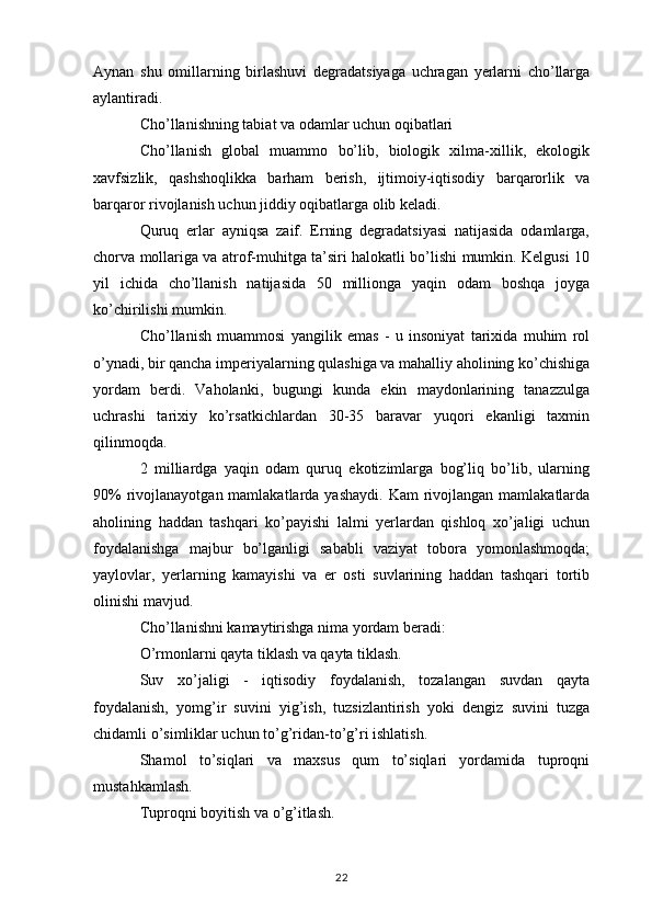 Aynan   shu   omillarning   birlashuvi   degradatsiyaga   uchragan   yerlarni   cho’llarga
aylantiradi.
Cho’llanishning tabiat va odamlar uchun oqibatlari
Cho’llanish   global   muammo   bo’lib,   biologik   xilma-xillik,   ekologik
xavfsizlik,   qashshoqlikka   barham   berish,   ijtimoiy-iqtisodiy   barqarorlik   va
barqaror rivojlanish uchun jiddiy oqibatlarga olib keladi.
Quruq   erlar   ayniqsa   zaif.   Erning   degradatsiyasi   natijasida   odamlarga,
chorva mollariga va atrof-muhitga ta’siri halokatli bo’lishi mumkin. Kelgusi 10
yil   ichida   cho’llanish   natijasida   50   millionga   yaqin   odam   boshqa   joyga
ko’chirilishi mumkin.
Cho’llanish   muammosi   yangilik   emas   -   u   insoniyat   tarixida   muhim   rol
o’ynadi, bir qancha imperiyalarning qulashiga va mahalliy aholining ko’chishiga
yordam   berdi.   Vaholanki,   bugungi   kunda   ekin   maydonlarining   tanazzulga
uchrashi   tarixiy   ko’rsatkichlardan   30-35   baravar   yuqori   ekanligi   taxmin
qilinmoqda.
2   milliardga   yaqin   odam   quruq   ekotizimlarga   bog’liq   bo’lib,   ularning
90%  rivojlanayotgan mamlakatlarda yashaydi.  Kam  rivojlangan  mamlakatlarda
aholining   haddan   tashqari   ko’payishi   lalmi   yerlardan   qishloq   xo’jaligi   uchun
foydalanishga   majbur   bo’lganligi   sababli   vaziyat   tobora   yomonlashmoqda;
yaylovlar,   yerlarning   kamayishi   va   er   osti   suvlarining   haddan   tashqari   tortib
olinishi mavjud.
Cho’llanishni kamaytirishga nima yordam beradi:
O’rmonlarni qayta tiklash va qayta tiklash.
Suv   xo’jaligi   -   iqtisodiy   foydalanish,   tozalangan   suvdan   qayta
foydalanish,   yomg’ir   suvini   yig’ish,   tuzsizlantirish   yoki   dengiz   suvini   tuzga
chidamli o’simliklar uchun to’g’ridan-to’g’ri ishlatish.
Shamol   to’siqlari   va   maxsus   qum   to’siqlari   yordamida   tuproqni
mustahkamlash.
Tuproqni boyitish va o’g’itlash.
22 
