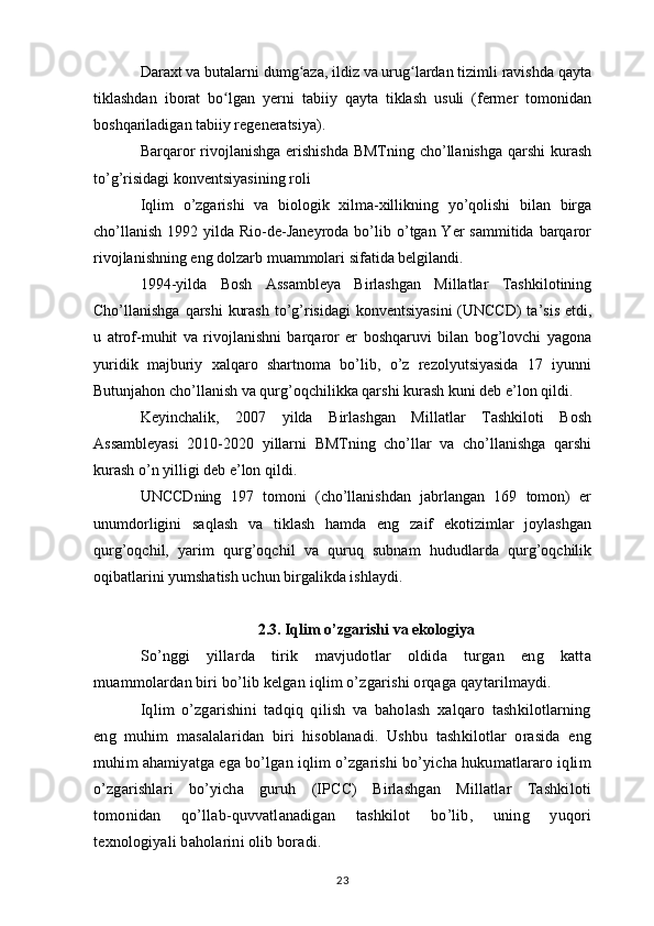 Daraxt va butalarni dumg aza, ildiz va urug lardan tizimli ravishda qaytaʻ ʻ
tiklashdan   iborat   bo lgan   yerni   tabiiy   qayta   tiklash   usuli   (fermer   tomonidan	
ʻ
boshqariladigan tabiiy regeneratsiya).
Barqaror  rivojlanishga erishishda  BMTning cho’llanishga qarshi  kurash
to’g’risidagi konventsiyasining roli
Iqlim   o’zgarishi   va   biologik   xilma-xillikning   yo’qolishi   bilan   birga
cho’llanish  1992  yilda Rio-de-Janeyroda  bo’lib o’tgan Yer   sammitida  barqaror
rivojlanishning eng dolzarb muammolari sifatida belgilandi.
1994-yilda   Bosh   Assambleya   Birlashgan   Millatlar   Tashkilotining
Cho’llanishga qarshi  kurash to’g’risidagi  konventsiyasini  (UNCCD)  ta’sis etdi,
u   atrof-muhit   va   rivojlanishni   barqaror   er   boshqaruvi   bilan   bog’lovchi   yagona
yuridik   majburiy   xalqaro   shartnoma   bo’lib,   o’z   rezolyutsiyasida   17   iyunni
Butunjahon cho’llanish va qurg’oqchilikka qarshi kurash kuni deb e’lon qildi.
Keyinchalik,   2007   yilda   Birlashgan   Millatlar   Tashkiloti   Bosh
Assambleyasi   2010-2020   yillarni   BMTning   cho’llar   va   cho’llanishga   qarshi
kurash o’n yilligi deb e’lon qildi.
UNCCDning   197   tomoni   (cho’llanishdan   jabrlangan   169   tomon)   er
unumdorligini   saqlash   va   tiklash   hamda   eng   zaif   ekotizimlar   joylashgan
qurg’oqchil,   yarim   qurg’oqchil   va   quruq   subnam   hududlarda   qurg’oqchilik
oqibatlarini yumshatish uchun birgalikda ishlaydi.
2.3. Iqlim o’zgarishi va ekologiya
So’nggi   yillarda   tirik   mavjudotlar   oldida   turgan   eng   katta
muammolardan biri bo’lib kelgan iqlim o’zgarishi orqaga qaytarilmaydi.
Iqlim   o’zgarishini   tadqiq   qilish   va   baholash   xalqaro   tashkilotlarning
eng   muhim   masalalaridan   biri   hisoblanadi.   Ushbu   tashkilotlar   orasida   eng
muhim ahamiyatga ega bo’lgan iqlim o’zgarishi bo’yicha hukumatlararo iqlim
o’zgarishlari   bo’yicha   guruh   (IPCC)   Birlashgan   Millatlar   Tashkiloti
tomonidan   qo’llab-quvvatlanadigan   tashkilot   bo’lib,   uning   yuqori
texnologiyali baholarini olib boradi.
23 