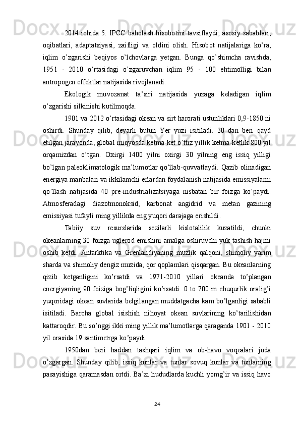 2014   ichida   5.   IPCC   baholash   hisobotini   tavsiflaydi;   asosiy   sabablari,
oqibatlari,   adaptatsiyasi,   zaifligi   va   oldini   olish.   Hisobot   natijalariga   ko’ra,
iqlim   o’zgarishi   beqiyos   o’lchovlarga   yetgan.   Bunga   qo’shimcha   ravishda,
1951   -   2010   o’rtasidagi   o’zgaruvchan   iqlim   95   -   100   ehtimolligi   bilan
antropogen effektlar natijasida rivojlanadi.
Ekologik   muvozanat   ta’siri   natijasida   yuzaga   keladigan   iqlim
o’zgarishi silkinishi kutilmoqda.
1901 va 2012 o’rtasidagi okean va sirt harorati ustunliklari 0,9-1850 ni
oshirdi.   Shunday   qilib,   deyarli   butun   Yer   yuzi   isitiladi.   30   dan   beri   qayd
etilgan jarayonda, global miqyosda ketma-ket o’ttiz yillik ketma-ketlik 800 yil
orqamizdan   o’tgan.   Oxirgi   1400   yilni   oxirgi   30   yilning   eng   issiq   yilligi
bo’lgan paleoklimatologik ma’lumotlar qo’llab-quvvatlaydi. Qazib olinadigan
energiya manbalari va ikkilamchi erlardan foydalanish natijasida emissiyalarni
qo’llash   natijasida   40   pre-industrializatsiyaga   nisbatan   bir   foizga   ko’paydi.
Atmosferadagi   diazotmonoksid,   karbonat   angidrid   va   metan   gazining
emissiyasi tufayli ming yillikda eng yuqori darajaga erishildi.
Tabiiy   suv   resurslarida   sezilarli   kislotalilik   kuzatildi,   chunki
okeanlarning 30 foizga uglerod emishini amalga oshiruvchi yuk tashish hajmi
oshib   ketdi.   Antarktika   va   Grenlandiyaning   muzlik   qalqoni,   shimoliy   yarim
sharda va shimoliy dengiz muzida, qor qoplamlari qisqargan. Bu okeanlarning
qizib   ketganligini   ko’rsatdi   va   1971-2010   yillari   okeanda   to’plangan
energiyaning   90   foiziga   bog’liqligini   ko’rsatdi.   0   to   700   m   chuqurlik   oralig’i
yuqoridagi okean suvlarida belgilangan muddatgacha kam bo’lganligi sababli
isitiladi.   Barcha   global   isishish   nihoyat   okean   suvlarining   ko’tarilishidan
kattaroqdir. Bu so’nggi ikki ming yillik ma’lumotlarga qaraganda 1901 - 2010
yil orasida 19 santimetrga ko’paydi.
1950dan   beri   haddan   tashqari   iqlim   va   ob-havo   voqealari   juda
o’zgargan.   Shunday   qilib,   issiq   kunlar   va   tunlar   sovuq   kunlar   va   tunlarning
pasayishiga  qaramasdan  ortdi. Ba’zi  hududlarda kuchli  yomg’ir  va issiq havo
24 
