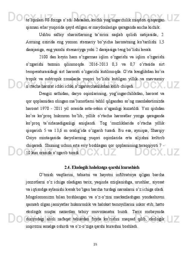 to’lqinlari 90 foizga o’sdi. Masalan, kuchli yog’ingarchilik miqdori qisqargan
qisman erlar yuqorida qayd etilgan er maydonlariga qaraganda ancha kichik.
Ushbu   salbiy   sharoitlarning   ta’sirini   saqlab   qolish   natijasida,   2.
Asrning   oxirida   eng   yomon   stsenariy   bo’yicha   haroratning   ko’tarilishi   1,5
darajasiga, eng yaxshi stsenariyga yoki 2 darajasiga teng bo’lishi kerak.
2100   dan   keyin   ham   o’zgarmas   iqlim   o’zgarishi   va   iqlim   o’zgarishi
o’zgarishi   taxmin   qilinmoqda.   2016-2013   0,3   va   0,7   o’rtasida   sirt
temperaturasidagi   sirt   harorati   o’zgarishi   kutilmoqda.   O’rta   kenglikdan   ko’ra
tropik   va   subtropik   zonalarda   yuqori   bo’lishi   kutilgan   yillik   va   mavsumiy
o’rtacha harorat ichki ichki o’zgaruvchanlikdan kelib chiqadi.
Dengiz   sathidan,   daryo   oqimlarining,   yog’ingarchilikdan,   harorat   va
qor qoplamidan olingan ma’lumotlarni tahlil qilgandan so’ng mamlakatimizda
harorat   1970   -   2011   yil   orasida   asta-sekin   o’sganligi   kuzatildi.   Yoz   qishdan
ko’ra   ko’proq   hukmron   bo’lib,   yillik   o’rtacha   haroratlar   yozga   qaraganda
ko’proq   ta’sirlanadiganligi   aniqlandi.   Tog   ‘muzliklarida   o’rtacha   yillik
qisqarish   5   va   13,6   m   oralig’ida   o’zgarib   turadi.   Bu   esa,   ayniqsa,   Sharqiy
Osiyo   mintaqasida   daryolarning   yuqori   oqimlarida   erta   siljishni   keltirib
chiqaradi. Shuning uchun erta eriy boshlagan qor qoplamining taraqqiyoti 7 -
10 kun orasida o’zgarib turadi.
2.4. Ekologik halokatga qarshi kurashish
O’tmish   vaqtlarini,   tabiatni   va   hayotni   infiltratsiya   qilgan   barcha
jonzotlarni   o’z   ichiga   oladigan   tarix,   yaqinda   oziqlanishga,   urushlar,   siyosat
va iqtisodga aylanishi kerak bo’lgan barcha turdagi narsalarni o’z ichiga oladi.
Mogolomonizm   bilan   boshlangan   va   o’z-o’zini   markazlashgan   yondashuvni
qamrab olgan jamiyatlar hukmronlik va halokat tamoyillarini inkor etib, hatto
ekologik   nuqtai   nazardan   tabiiy   muvozanatni   buzdi.   Tarix   mobaynida
dunyodagi   aholi   nafaqat   tabiatdan   foyda   ko’rishni   maqsad   qilib,   ekologik
inqirozni amalga oshirdi va o’z-o’ziga qarshi kurashni boshladi.
25 