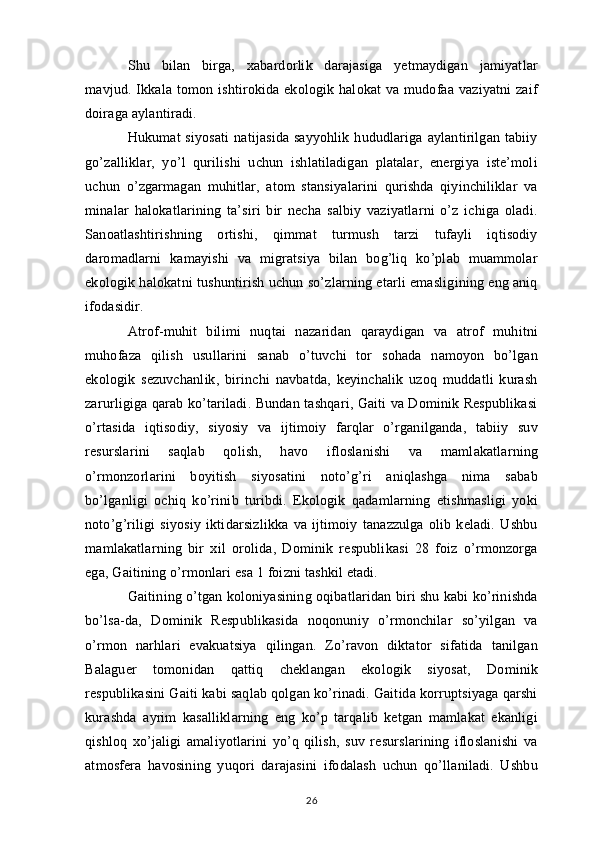 Shu   bilan   birga,   xabardorlik   darajasiga   yetmaydigan   jamiyatlar
mavjud. Ikkala tomon ishtirokida ekologik halokat  va mudofaa vaziyatni  zaif
doiraga aylantiradi.
Hukumat  siyosati  natijasida  sayyohlik  hududlariga aylantirilgan tabiiy
go’zalliklar,   yo’l   qurilishi   uchun   ishlatiladigan   platalar,   energiya   iste’moli
uchun   o’zgarmagan   muhitlar,   atom   stansiyalarini   qurishda   qiyinchiliklar   va
minalar   halokatlarining   ta’siri   bir   necha   salbiy   vaziyatlarni   o’z   ichiga   oladi.
Sanoatlashtirishning   ortishi,   qimmat   turmush   tarzi   tufayli   iqtisodiy
daromadlarni   kamayishi   va   migratsiya   bilan   bog’liq   ko’plab   muammolar
ekologik halokatni tushuntirish uchun so’zlarning etarli emasligining eng aniq
ifodasidir.
Atrof-muhit   bilimi   nuqtai   nazaridan   qaraydigan   va   atrof   muhitni
muhofaza   qilish   usullarini   sanab   o’tuvchi   tor   sohada   namoyon   bo’lgan
ekologik   sezuvchanlik,   birinchi   navbatda,   keyinchalik   uzoq   muddatli   kurash
zarurligiga qarab ko’tariladi. Bundan tashqari, Gaiti va Dominik Respublikasi
o’rtasida   iqtisodiy,   siyosiy   va   ijtimoiy   farqlar   o’rganilganda,   tabiiy   suv
resurslarini   saqlab   qolish,   havo   ifloslanishi   va   mamlakatlarning
o’rmonzorlarini   boyitish   siyosatini   noto’g’ri   aniqlashga   nima   sabab
bo’lganligi   ochiq   ko’rinib   turibdi.   Ekologik   qadamlarning   etishmasligi   yoki
noto’g’riligi   siyosiy   iktidarsizlikka   va   ijtimoiy   tanazzulga   olib   keladi.   Ushbu
mamlakatlarning   bir   xil   orolida,   Dominik   respublikasi   28   foiz   o’rmonzorga
ega, Gaitining o’rmonlari esa 1 foizni tashkil etadi.
Gaitining o’tgan koloniyasining oqibatlaridan biri shu kabi ko’rinishda
bo’lsa-da,   Dominik   Respublikasida   noqonuniy   o’rmonchilar   so’yilgan   va
o’rmon   narhlari   evakuatsiya   qilingan.   Zo’ravon   diktator   sifatida   tanilgan
Balaguer   tomonidan   qattiq   cheklangan   ekologik   siyosat,   Dominik
respublikasini Gaiti kabi saqlab qolgan ko’rinadi. Gaitida korruptsiyaga qarshi
kurashda   ayrim   kasalliklarning   eng   ko’p   tarqalib   ketgan   mamlakat   ekanligi
qishloq   xo’jaligi   amaliyotlarini   yo’q   qilish,   suv   resurslarining   ifloslanishi   va
atmosfera   havosining   yuqori   darajasini   ifodalash   uchun   qo’llaniladi.   Ushbu
26 