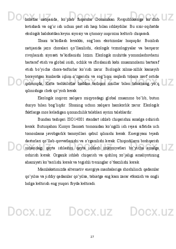 holatlar   natijasida,   ko’plab   fuqarolar   Dominikan   Respublikasiga   ko’chib
ketishadi   va   og’ir   ish   uchun   past   ish   haqi   bilan   ishlaydilar.   Bu   oxir-oqibatda
ekologik halokatdan keyin siyosiy va ijtimoiy inqirozni keltirib chiqaradi.
Shuni   ta’kidlash   kerakki,   sog’lom   ekotizimlar   huquqdir.   Buzilish
natijasida   jazo   choralari   qo’llanilishi,   ekologik   texnologiyalar   va   barqaror
rivojlanish   siyosati   ta’kidlanishi   lozim.   Ekologik   muhitda   yomonlashuvlarni
bartaraf etish va global isish, ochlik va ifloslanish kabi muammolarni bartaraf
etish   bo’yicha   chora-tadbirlar   ko’rish   zarur.   Biologik   xilma-xillik   kamayib
borayotgan   kunlarda   iqlim   o’zgarishi   va   sog’liqni   saqlash   tobora   xavf   ostida
qolmoqda;   Katta   tashkilotlar   haddan   tashqari   usullar   bilan   tabiatning   yo’q
qilinishiga chek qo’yish kerak.
Ekologik   inqiroz   xalqaro   miqyosdagi   global   muammo   bo’lib,   butun
dunyo   bilan   bog’liqdir.   Shuning   uchun   xalqaro   hamkorlik   zarur.   Ekologik
faktlarga mos keladigan qonunchilik talablari ayrim talablardir.
Bundan tashqari  ISO14001 standart ishlab chiqarishni  amalga oshirish
kerak.   Butunjahon   Kimyo   Sanoati   tomonidan   ko’ngilli   ish   rejasi   sifatida   uch
tomonlama   javobgarlik   tamoyillari   qabul   qilinishi   kerak.   Energiyani   tejash
dasturlari qo’llab-quvvatlanishi va o’rganilishi kerak. Chiqindilarni boshqarish
sohasidagi   qayta   ishlashni   qayta   ishlash   imkoniyatlari   bo’yicha   amalga
oshirish   kerak.   Organik   ishlab   chiqarish   va   qishloq   xo’jaligi   amaliyotining
ahamiyati ko’tarilishi kerak va tegishli treninglar o’tkazilishi kerak.
Mamlakatimizda alternativ energiya manbalariga shoshilinch qadamlar
qo’yilsa va jiddiy qadamlar qo’yilsa, tabiatga eng kam zarar etkazish va ongli
holga keltirish eng yuqori foyda keltiradi.
27 