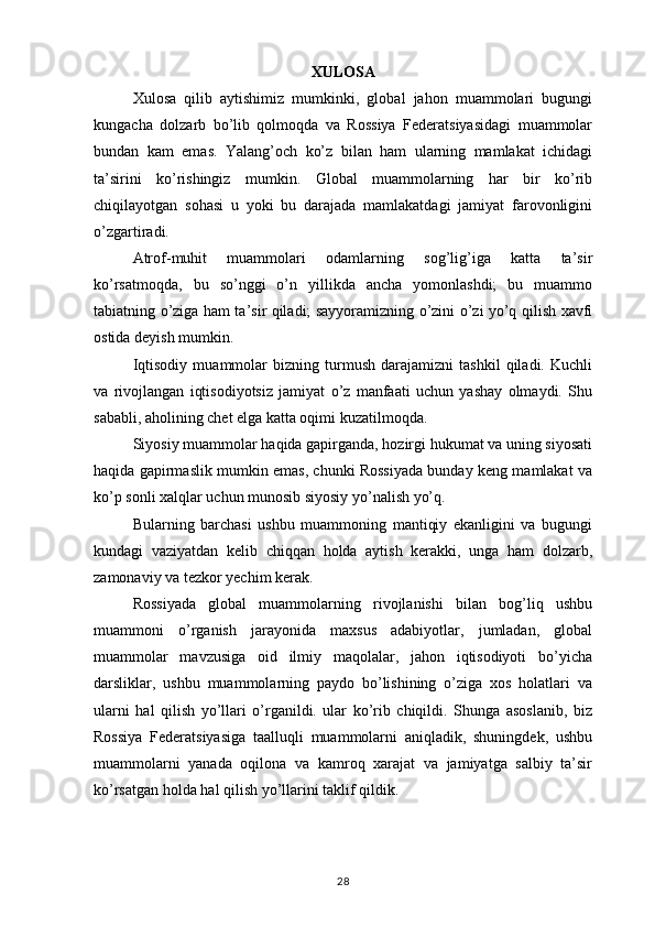 XULOSA
Xulosa   qilib   aytishimiz   mumkinki,   global   jahon   muammolari   bugungi
kungacha   dolzarb   bo’lib   qolmoqda   va   Rossiya   Federatsiyasidagi   muammolar
bundan   kam   emas.   Yalang’och   ko’z   bilan   ham   ularning   mamlakat   ichidagi
ta’sirini   ko’rishingiz   mumkin.   Global   muammolarning   har   bir   ko’rib
chiqilayotgan   sohasi   u   yoki   bu   darajada   mamlakatdagi   jamiyat   farovonligini
o’zgartiradi.
Atrof-muhit   muammolari   odamlarning   sog’lig’iga   katta   ta’sir
ko’rsatmoqda,   bu   so’nggi   o’n   yillikda   ancha   yomonlashdi;   bu   muammo
tabiatning o’ziga ham ta’sir qiladi; sayyoramizning o’zini o’zi yo’q qilish xavfi
ostida deyish mumkin.
Iqtisodiy   muammolar   bizning   turmush   darajamizni   tashkil   qiladi.   Kuchli
va   rivojlangan   iqtisodiyotsiz   jamiyat   o’z   manfaati   uchun   yashay   olmaydi.   Shu
sababli, aholining chet elga katta oqimi kuzatilmoqda.
Siyosiy muammolar haqida gapirganda, hozirgi hukumat va uning siyosati
haqida gapirmaslik mumkin emas, chunki Rossiyada bunday keng mamlakat va
ko’p sonli xalqlar uchun munosib siyosiy yo’nalish yo’q.
Bularning   barchasi   ushbu   muammoning   mantiqiy   ekanligini   va   bugungi
kundagi   vaziyatdan   kelib   chiqqan   holda   aytish   kerakki,   unga   ham   dolzarb,
zamonaviy va tezkor yechim kerak.
Rossiyada   global   muammolarning   rivojlanishi   bilan   bog’liq   ushbu
muammoni   o’rganish   jarayonida   maxsus   adabiyotlar,   jumladan,   global
muammolar   mavzusiga   oid   ilmiy   maqolalar,   jahon   iqtisodiyoti   bo’yicha
darsliklar,   ushbu   muammolarning   paydo   bo’lishining   o’ziga   xos   holatlari   va
ularni   hal   qilish   yo’llari   o’rganildi.   ular   ko’rib   chiqildi.   Shunga   asoslanib,   biz
Rossiya   Federatsiyasiga   taalluqli   muammolarni   aniqladik,   shuningdek,   ushbu
muammolarni   yanada   oqilona   va   kamroq   xarajat   va   jamiyatga   salbiy   ta’sir
ko’rsatgan holda hal qilish yo’llarini taklif qildik.
28 