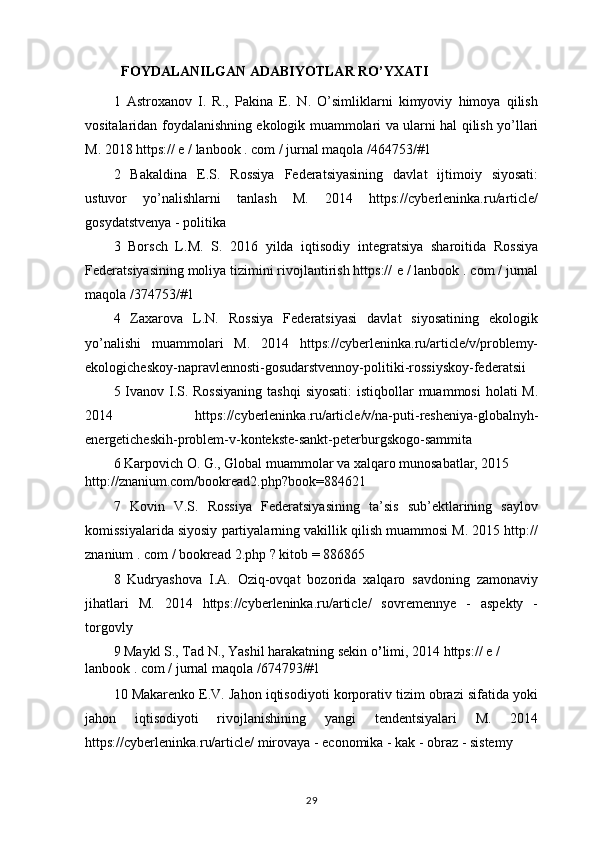 FOYDALANILGAN ADABIYOTLAR RO’YXATI
1   Astroxanov   I.   R.,   Pakina   E.   N.   O’simliklarni   kimyoviy   himoya   qilish
vositalaridan foydalanishning ekologik muammolari va ularni hal qilish yo’llari
M. 2018 https:// e / lanbook . com / jurnal maqola /464753/#1
2   Bakaldina   E.S.   Rossiya   Federatsiyasining   davlat   ijtimoiy   siyosati:
ustuvor   yo’nalishlarni   tanlash   M.   2014   https://cyberleninka.ru/article/
gosydatstvenya  -  politika  
3   Borsch   L.M.   S.   2016   yilda   iqtisodiy   integratsiya   sharoitida   Rossiya
Federatsiyasining moliya tizimini rivojlantirish https://  e  /  lanbook  .  com  /  jurnal
maqola  /374753/#1
4   Zaxarova   L.N.   Rossiya   Federatsiyasi   davlat   siyosatining   ekologik
yo’nalishi   muammolari   M.   2014   https://cyberleninka.ru/article/v/problemy-
ekologicheskoy-napravlennosti-gosudarstvennoy-politiki-rossiyskoy-federatsii
5 Ivanov I.S. Rossiyaning  tashqi  siyosati:  istiqbollar muammosi  holati M.
2014   https://cyberleninka.ru/article/v/na-puti-resheniya-globalnyh-
energeticheskih-problem-v-kontekste-sankt-peterburgskogo-sammita
6 Karpovich O. G., Global muammolar va xalqaro munosabatlar, 2015 
http://znanium.com/bookread2.php?book=884621
7   Kovin   V.S.   Rossiya   Federatsiyasining   ta’sis   sub’ektlarining   saylov
komissiyalarida siyosiy partiyalarning vakillik qilish muammosi M. 2015 http://
znanium  .  com  /  bookread  2.php  ? kitob  = 886865
8   Kudryashova   I.A.   Oziq-ovqat   bozorida   xalqaro   savdoning   zamonaviy
jihatlari   M.   2014   https://cyberleninka.ru/article/   sovremennye   -   aspekty   -
torgovly 
9 Maykl S., Tad N., Yashil harakatning sekin o ’ limi, 2014 https://  e  / 
lanbook  .  com  /  jurnal maqola  /674793/#1
10 Makarenko E.V. Jahon iqtisodiyoti korporativ tizim obrazi sifatida yoki
jahon   iqtisodiyoti   rivojlanishining   yangi   tendentsiyalari   M.   2014
https://cyberleninka.ru/article/ mirovaya - economika - kak - obraz - sistemy 
29 