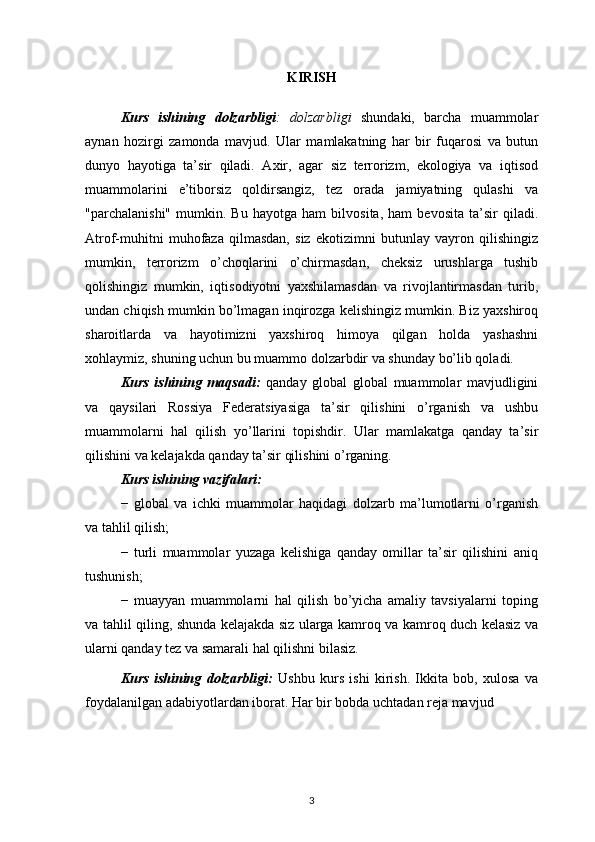 KIRISH
Kurs   ishining   dolzarbligi :   dolzarbligi   shundaki,   barcha   muammolar
aynan   hozirgi   zamonda   mavjud.   Ular   mamlakatning   har   bir   fuqarosi   va   butun
dunyo   hayotiga   ta’sir   qiladi.   Axir,   agar   siz   terrorizm,   ekologiya   va   iqtisod
muammolarini   e’tiborsiz   qoldirsangiz,   tez   orada   jamiyatning   qulashi   va
"parchalanishi"   mumkin.   Bu   hayotga   ham   bilvosita,   ham   bevosita   ta’sir   qiladi.
Atrof-muhitni   muhofaza   qilmasdan,   siz   ekotizimni   butunlay   vayron   qilishingiz
mumkin,   terrorizm   o’choqlarini   o’chirmasdan,   cheksiz   urushlarga   tushib
qolishingiz   mumkin,   iqtisodiyotni   yaxshilamasdan   va   rivojlantirmasdan   turib,
undan chiqish mumkin bo’lmagan inqirozga kelishingiz mumkin. Biz yaxshiroq
sharoitlarda   va   hayotimizni   yaxshiroq   himoya   qilgan   holda   yashashni
xohlaymiz, shuning uchun bu muammo dolzarbdir va shunday bo’lib qoladi.
Kurs   ishining   maqsadi:   qanday   global   global   muammolar   mavjudligini
va   qaysilari   Rossiya   Federatsiyasiga   ta’sir   qilishini   o’rganish   va   ushbu
muammolarni   hal   qilish   yo’llarini   topishdir.   Ular   mamlakatga   qanday   ta’sir
qilishini va kelajakda qanday ta’sir qilishini o’rganing.
Kurs ishining vazifalari:
−   global   va   ichki   muammolar   haqidagi   dolzarb   ma’lumotlarni   o’rganish
va tahlil qilish;
−   turli   muammolar   yuzaga   kelishiga   qanday   omillar   ta’sir   qilishini   aniq
tushunish;
−   muayyan   muammolarni   hal   qilish   bo’yicha   amaliy   tavsiyalarni   toping
va tahlil qiling, shunda kelajakda siz ularga kamroq va kamroq duch kelasiz va
ularni qanday tez va samarali hal qilishni bilasiz.
Kurs   ishining   dolzarbligi:   Ushbu   kurs   ishi   kirish.   Ikkita   bob,   xulosa   va
foydalanilgan adabiyotlardan iborat. Har bir bobda uchtadan reja mavjud
3 