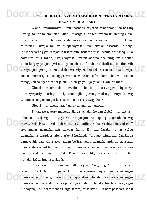 I BOB. GLOBAL DUNYO MUAMMOLARINI O’RGANISHNING
NAZARIY JIHATLARI
Global muammolar   – umumbashariy hayot va taraqqiyot bilan bog liqʻ
hozirgi zamon muammolari. Ular jumlasiga jahon termoyadro urushining oldini
olish,   xalqaro   terrorchilikka   qarshi   kurash   va   barcha   xalqlar   uchun   tinchlikni
ta minlash;   rivojlangan   va   rivojlanayotgan   mamlakatlar   o rtasida   ijtimoiy-	
ʼ ʻ
iqtisodiy taraqqiyot darajasidagi  tafovutni bartaraf etish, ochlik, qashshoqlik va
savodsizlikni   tugatish,   rivojlanayotgan   mamlakatlarda   aholining   tez   sur atlar	
ʼ
bilan ko payayotganligini  tartibga solish, atrof  muhit halokatli tarzda ifloslanib	
ʻ
borayotganligining   oldini   olish;   insoniyatni   kerakli   resurslar   –   oziq-ovqat,
sanoat   xomashyosi,   energiya   manbalari   bilan   ta minlash,   fan   va   texnika	
ʼ
taraqqiyoti salbiy oqibatlarga olib kelishiga yo l qo ymaslik kabilar kiradi. 	
ʻ ʻ
Global   muammolar   avvalo   jahonda   kechayetgan   iqtisodiy,
ijtimoiysiyosiy,   harbiy,   ilmiy-texnologik,   ijtimoiy-madaniy   jarayonlarning
umumbashariy ahamiyat kasb etishi natijasida yuzaga keldi.
Global muammolarlarni 4 guruxga ajratish mumkin: 
1) xalqaro siyosiy munosabatlarda vujudga kelgan global muammolar   –
jahonda   rivojlangan,   rivojlanib   kelayotgan   va   qoloq   mamlakatlarning
mavjudligi.   Hoz.   kunda   jahon   siyosiy   tartibotini   belgilashda   dunyodagi   7
rivojlangan   mamlakatning   mavqei   katta.   Bu   mamlakatlar   bilan   qoloq
mamlakatlar orasidagi tafovut g oyat kuchaydi. Taraqqiy qilgan mamlakatlarda	
ʻ
demokratik   qadriyatlar   rivojlangan   bo lsa,   qoloq   mamlakatlarda   avtoritarizm,	
ʻ
demokratiyaga zid bo lgan ijtimoiy munosabatlar avj oldi, xalqaro xavfsizlikka	
ʻ
qarshi   tahdidlar   paydo   bo ldi.   Buni   terrorchilik,   ekstremizm   ko rinishlari	
ʻ ʻ
vujudga kelganligi tasdiqlaydi; 
2) xalqaro iqtisodiy munosabatlarda paydo bulga n global muammolar   –
jahon   xo jalik   tizimi   vujudga   kelib,   unda   asosan   iqtisodiyoti   rivojlangan	
ʻ
mamlakatlar   ustunligi   qaror   topdi.   Iqtisodiyoti   haddan   tashqari   rivojlangan
mamlakatlar, transnatsional  korporatsiyalar jahon iqtisodiyotini boshqarayotgan
bir paytda, ikkinchi tomonda ularga karam, iqtisodiyoti juda ham past darajadagi
4 