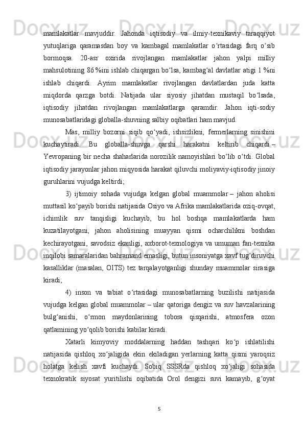 mamlakatlar   mavjuddir.   Jahonda   iqtisodiy   va   ilmiy-texnikaviy   taraqqiyot
yutuqlariga   qaramasdan   boy   va   kambagal   mamlakatlar   o rtasidagi   farq   o sibʻ ʻ
bormoqsa.   20-asr   oxirida   rivojlangan   mamlakatlar   jahon   yalpi   milliy
mahsulotining 86   %ini ishlab chiqargan bo lsa, kambag al davlatlar atigi 1	
ʻ ʻ   %ni
ishlab   chiqardi.   Ayrim   mamlakatlar   rivojlangan   davlatlardan   juda   katta
miqdorda   qarzga   botdi.   Natijada   ular   siyosiy   jihatdan   mustaqil   bo lsada,	
ʻ
iqtisodiy   jihatdan   rivojlangan   mamlakatlarga   qaramdir.   Jahon   iqti-sodiy
munosabatlaridagi globalla-shuvning salbiy oqibatlari ham mavjud. 
Mas,   milliy   bozorni   siqib   qo yadi,   ishsizlikni,   fermerlarning   sinishini	
ʻ
kuchaytiradi.   Bu   globalla-shuvga   qarshi   harakatni   keltirib   chiqardi   –
Yevropaning bir  necha shaharlarida norozilik namoyishlari  bo lib o tdi. Global	
ʻ ʻ
iqtisodiy jarayonlar jahon miqyosida harakat qiluvchi moliyaviy-iqtisodiy jinoiy
guruhlarini vujudga keltirdi; 
3)   ijtimoiy   sohada   vujudga   kelgan   global   muammolar   –   jahon   aholisi
muttasil ko payib borishi natijasida Osiyo va Afrika mamlakatlarida oziq-ovqat,	
ʻ
ichimlik   suv   tanqisligi   kuchayib,   bu   hol   boshqa   mamlakatlarda   ham
kuzatilayotgani,   jahon   aholisining   muayyan   qismi   ocharchilikni   boshdan
kechirayotgani,  savodsiz   ekanligi,   axborot-texnologiya  va   umuman   fan-texnika
inqilobi samaralaridan bahramand emasligi, butun insoniyatga xavf tug diruvchi	
ʻ
kasalliklar   (masalan,   OITS)   tez   tarqalayotganligi   shunday   muammolar   sirasiga
kiradi; 
4)   inson   va   tabiat   o rtasidagi   munosabatlarning   buzilishi   natijasida	
ʻ
vujudga kelgan global  muammolar   – ular  qatoriga dengiz va  suv havzalarining
bulg anishi,   o rmon   maydonlarining   tobora   qisqarishi,   atmosfera   ozon	
ʻ ʻ
qatlamining yo qolib borishi kabilar kiradi. 	
ʻ
Xatarli   kimyoviy   moddalarning   haddan   tashqari   ko p   ishlatilishi	
ʻ
natijasida   qishloq   xo jaligida   ekin   ekiladigan   yerlarning   katta   qismi   yaroqsiz	
ʻ
holatga   kelish   xavfi   kuchaydi.   Sobiq   SSSRda   qishloq   xo jaligi   sohasida	
ʻ
texnokratik   siyosat   yuritilishi   oqibatida   Orol   dengizi   suvi   kamayib,   g oyat	
ʻ
5 