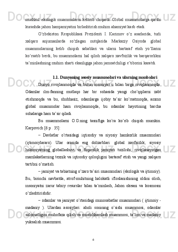 mushkul   ekologik muammolarni  keltirib chiqardi. Global   muammolarga  qarshi
kurashda jahon hamjamiyatini birlashtirish muhim ahamiyat kasb etadi. 
O zbekiston   Respublikasi   Prezidenti   I.   Karimov   o z   asarlarida,   turliʻ ʻ
xalqaro   anjumanlarda   so zlagan   nutqlarida   Markaziy   Osiyoda   global	
ʻ
muammolarning   kelib   chiqish   sabablari   va   ularni   bartaraf   etish   yo llarini	
ʻ
ko rsatib   berdi,   bu   muammolarni   hal   qilish   xalqaro   xavfsizlik   va   barqarorlikni	
ʻ
ta minlashning muhim sharti ekanligiga jahon jamoatchiligi e tiborini karatdi.
ʼ ʼ
1.1. Dunyoning asosiy muammolari va ularning manbalari
Dunyo   rivojlanmoqda   va   butun   insoniyat   u   bilan   birga   rivojlanmoqda.
Odamlar   ilm-fanning   mutlaqo   har   bir   sohasida   yangi   cho’qqilarni   zabt
etishmoqda   va   bu,   shubhasiz,   odamlarga   ijobiy   ta’sir   ko’rsatmoqda,   ammo
global   muammolar   ham   rivojlanmoqda,   bu   odamlar   hayotining   barcha
sohalariga ham ta’sir qiladi.
Bu   muammolarni   O.G.ning   tasnifiga   ko’ra   ko’rib   chiqish   mumkin.
Karpovich [6 p . 35]:
−   Davlatlar   o’rtasidagi   iqtisodiy   va   siyosiy   hamkorlik   muammolari
(ijtimoiylararo).   Ular   orasida   eng   dolzarblari:   global   xavfsizlik;   siyosiy
hokimiyatning   globallashuvi   va   fuqarolik   jamiyati   tuzilishi;   rivojlanayotgan
mamlakatlarning texnik va iqtisodiy qoloqligini  bartaraf  etish va yangi  xalqaro
tartibni o’rnatish.
− jamiyat va tabiatning o’zaro ta’siri muammolari (ekologik va ijtimoiy).
Bu,   birinchi   navbatda,   atrof-muhitning   halokatli   ifloslanishining   oldini   olish,
insoniyatni   zarur   tabiiy   resurslar   bilan   ta’minlash,   Jahon   okeani   va   kosmosni
o’zlashtirishdir.
− odamlar va jamiyat o’rtasidagi munosabatlar muammolari ( ijtimoiy -
madaniy   ).   Ulardan   asosiylari:   aholi   sonining   o’sishi   muammosi,   odamlar
salomatligini muhofaza qilish va mustahkamlash muammosi, ta’lim va madaniy
yuksalish muammosi.
6 