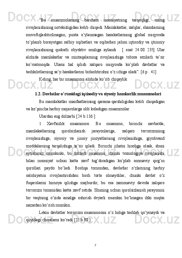 “Bu   muammolarning   barchasi   insoniyatning   tarqoqligi,   uning
rivojlanishining notekisligidan kelib chiqadi. Mamlakatlar, xalqlar, shaxslarning
muvofiqlashtirilmagan,   puxta   o’ylanmagan   harakatlarining   global   miqyosda
to’planib   borayotgan   salbiy   oqibatlari   va   oqibatlari   jahon   iqtisodiy   va   ijtimoiy
rivojlanishining   qudratli   obyektiv   omiliga   aylandi   .   [   soat   24:00   235]   Ular
alohida   mamlakatlar   va   mintaqalarning   rivojlanishiga   tobora   sezilarli   ta’sir
ko’rsatmoqda.   Ularni   hal   qilish   xalqaro   miqyosda   ko’plab   davlatlar   va
tashkilotlarning sa’y-harakatlarini birlashtirishni o’z ichiga oladi”. [6 p . 41]
Keling, har bir muammoni alohida ko’rib chiqaylik.
1.2. Davlatlar o’rtasidagi iqtisodiy va siyosiy hamkorlik muammolari
Bu   mamlakatlar   manfaatlarining   qarama-qarshiligidan   kelib   chiqadigan
va ko’pincha harbiy mojarolarga olib keladigan muammolar.
Ulardan eng dolzarbi [24  b.136  ]:
1   Xavfsizlik   muammosi.   Bu   muammo,   birinchi   navbatda,
mamlakatlarning   qurolsizlanish   jarayonlariga,   xalqaro   terrorizmning
rivojlanishiga,   siyosiy   va   jinoiy   jinoyatlarning   rivojlanishiga,   giyohvand
moddalarning   tarqalishiga   ta’sir   qiladi.   Birinchi   jihatni   hisobga   olsak,   shuni
aytishimiz   mumkinki,   bu   dolzarb   muammo,   chunki   texnologiya   rivojlanishi
bilan   insoniyat   uchun   katta   xavf   tug’diradigan   ko’plab   ommaviy   qirg’in
qurollari   paydo   bo’ladi.   Boshqa   tomondan,   davlatlar   o’zlarining   harbiy
salohiyatini   rivojlantirishdan   bosh   torta   olmaydilar,   chunki   davlat   o’z
fuqarolarini   himoya   qilishga   majburdir,   bu   esa   zamonaviy   davrda   xalqaro
terrorizm tomonidan katta xavf ostida. Shuning uchun qurolsizlanish jarayonini
bir   vaqtning   o’zida   amalga   oshirish   deyarli   mumkin   bo’lmagan   ikki   nuqtai
nazardan ko’rish mumkin.
Lekin davlatlar terrorizm muammosini o’z holiga tashlab qo’ymaydi va
quyidagi choralarni ko’radi [22 b.90 ].
7 